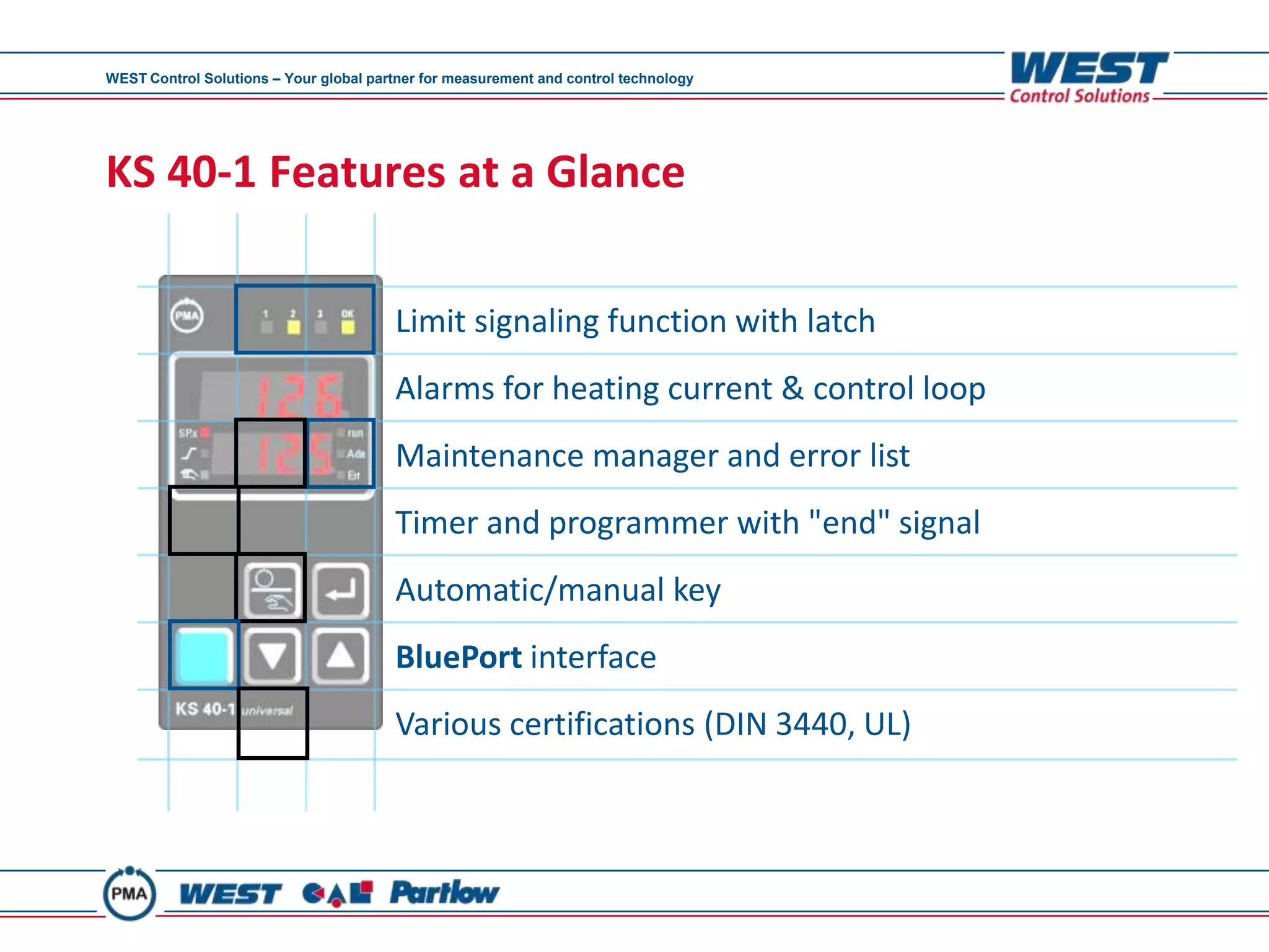 WEST Control Solutions – Your global partner for measurement and control technology




KS 40-1 Features at a Glance

                                        Limit signaling function with latch
                                        Alarms for heating current & control loop
                                        Maintenance manager and error list
                                        Timer and programmer with "end" signal
                                        Automatic/manual key
                                        BluePort interface
                                        Various certifications (DIN 3440, UL)
 