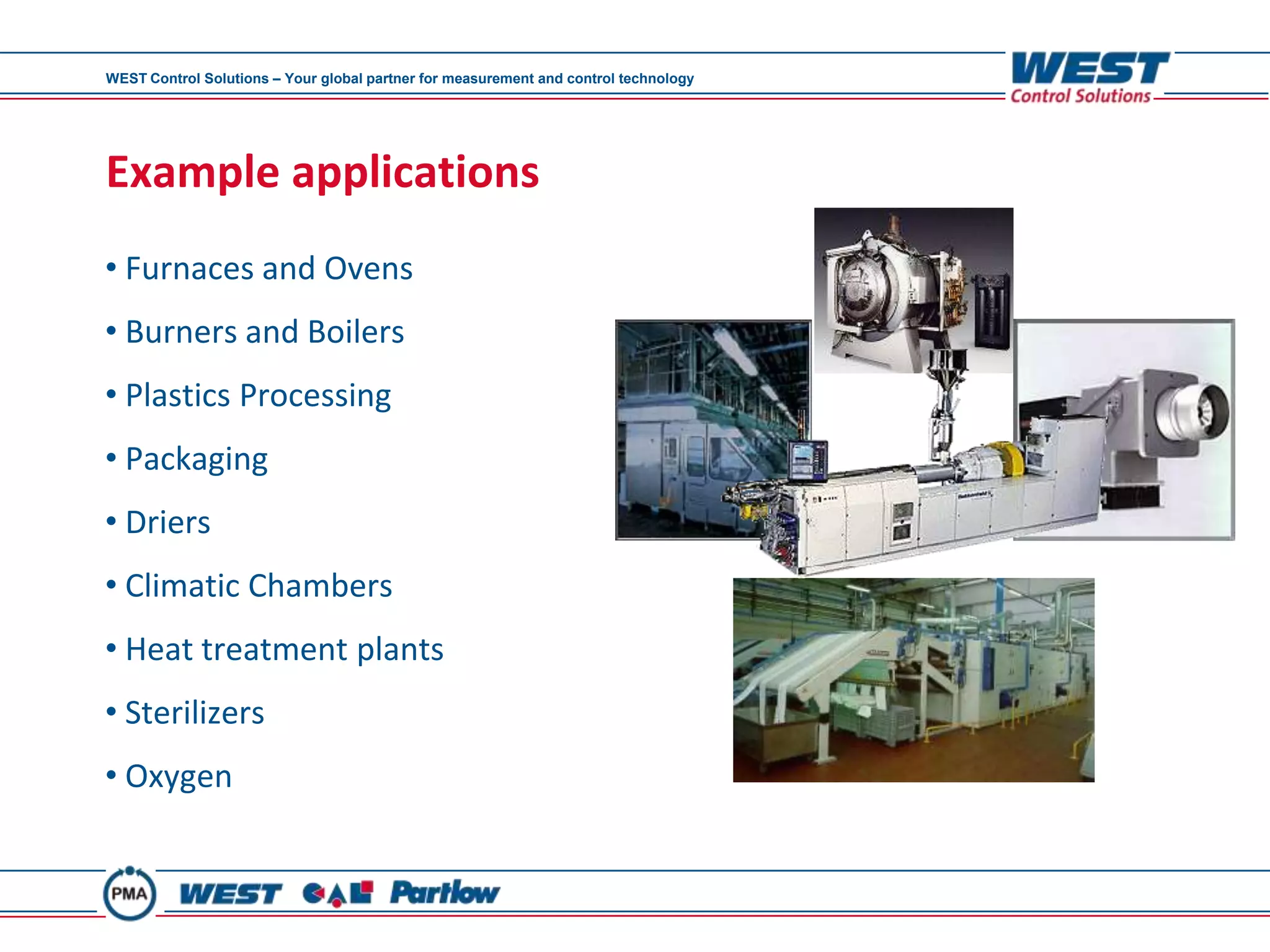 WEST Control Solutions – Your global partner for measurement and control technology




Example applications
• Furnaces and Ovens
• Burners and Boilers
• Plastics Processing
• Packaging
• Driers
• Climatic Chambers
• Heat treatment plants
• Sterilizers
• Oxygen
 