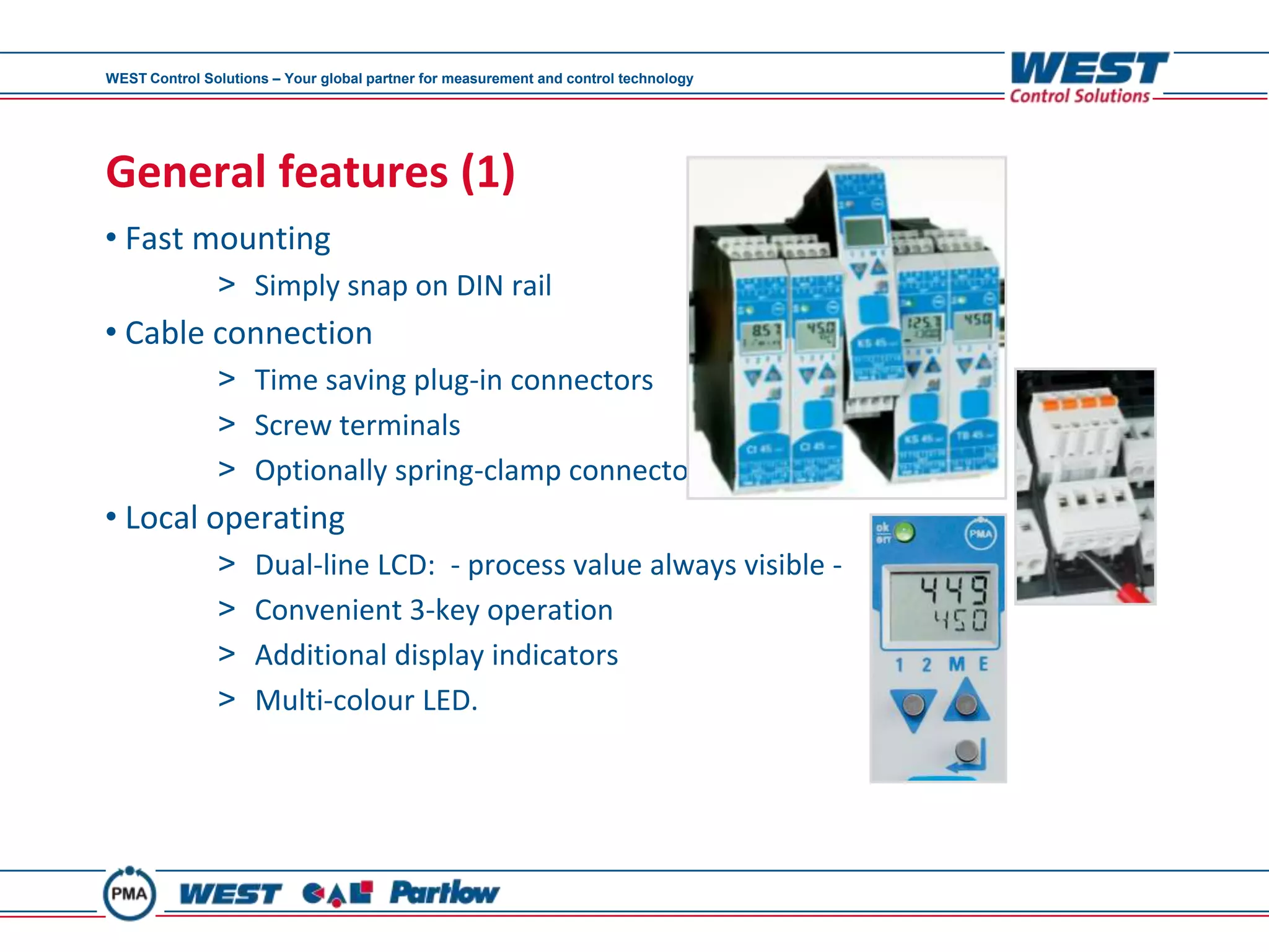 WEST Control Solutions – Your global partner for measurement and control technology




General features (1)
• Fast mounting
               > Simply snap on DIN rail
• Cable connection
               > Time saving plug-in connectors
               > Screw terminals
               > Optionally spring-clamp connectors
• Local operating
               >     Dual-line LCD: - process value always visible -
               >     Convenient 3-key operation
               >     Additional display indicators
               >     Multi-colour LED.
 