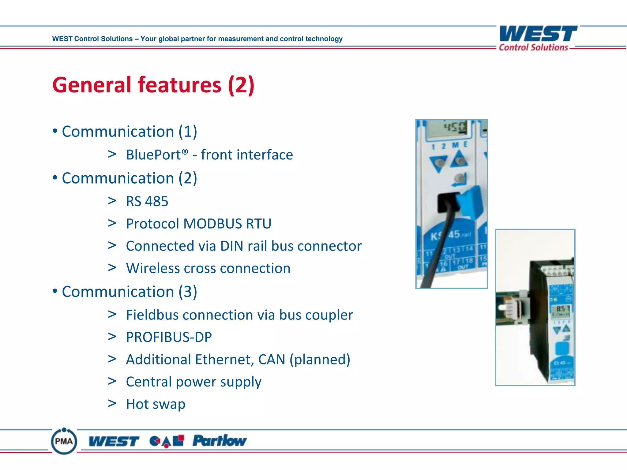 WEST Control Solutions – Your global partner for measurement and control technology




General features (2)
• Communication (1)
               > BluePort® - front interface
• Communication (2)
               >     RS 485
               >     Protocol MODBUS RTU
               >     Connected via DIN rail bus connector
               >     Wireless cross connection
• Communication (3)
               >     Fieldbus connection via bus coupler
               >     PROFIBUS-DP
               >     Additional Ethernet, CAN (planned)
               >     Central power supply
               >     Hot swap
 