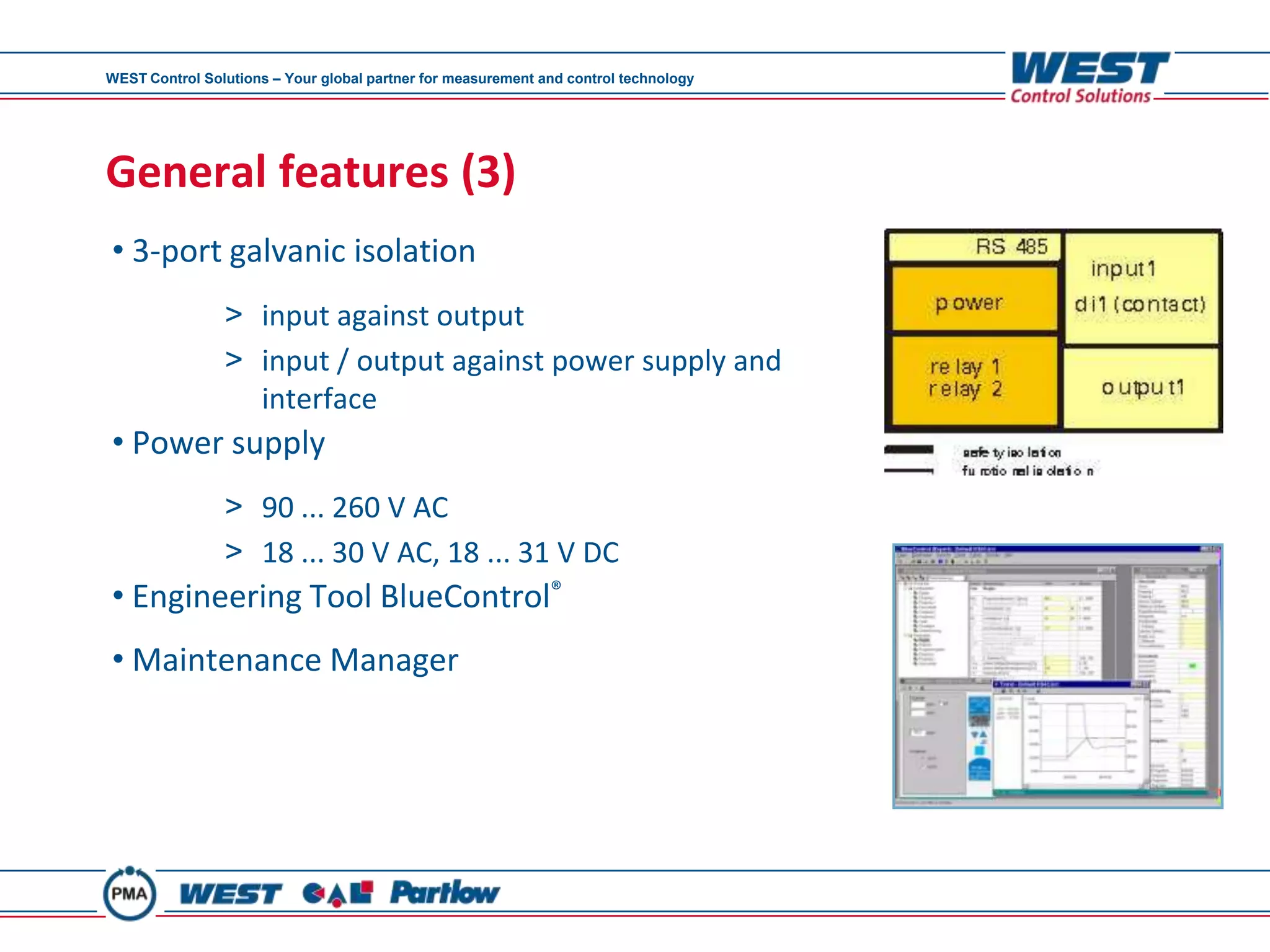 WEST Control Solutions – Your global partner for measurement and control technology




General features (3)
• 3-port galvanic isolation
                > input against output
                > input / output against power supply and
                  interface
• Power supply
                > 90 ... 260 V AC
                > 18 ... 30 V AC, 18 ... 31 V DC
• Engineering Tool BlueControl®
• Maintenance Manager
 