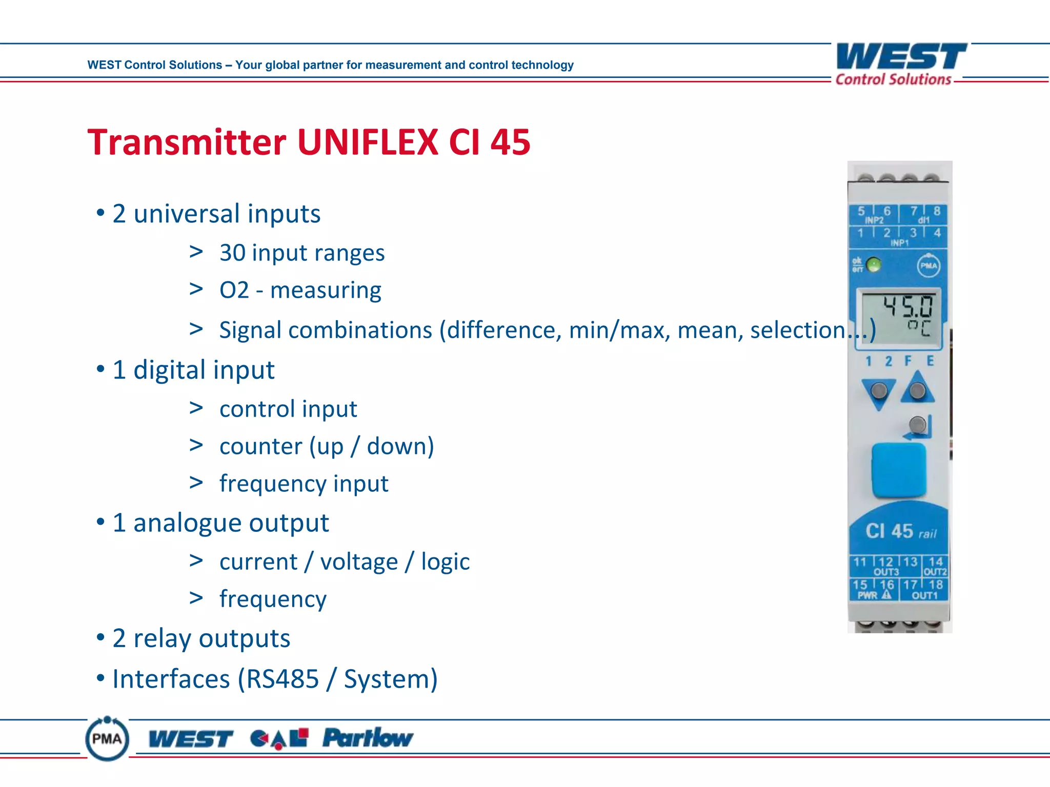 WEST Control Solutions – Your global partner for measurement and control technology




Transmitter UNIFLEX CI 45
 • 2 universal inputs
                 > 30 input ranges
                 > O2 - measuring
                 > Signal combinations (difference, min/max, mean, selection...)
 • 1 digital input
                 > control input
                 > counter (up / down)
                 > frequency input
 • 1 analogue output
                 > current / voltage / logic
                 > frequency
 • 2 relay outputs
 • Interfaces (RS485 / System)
 
