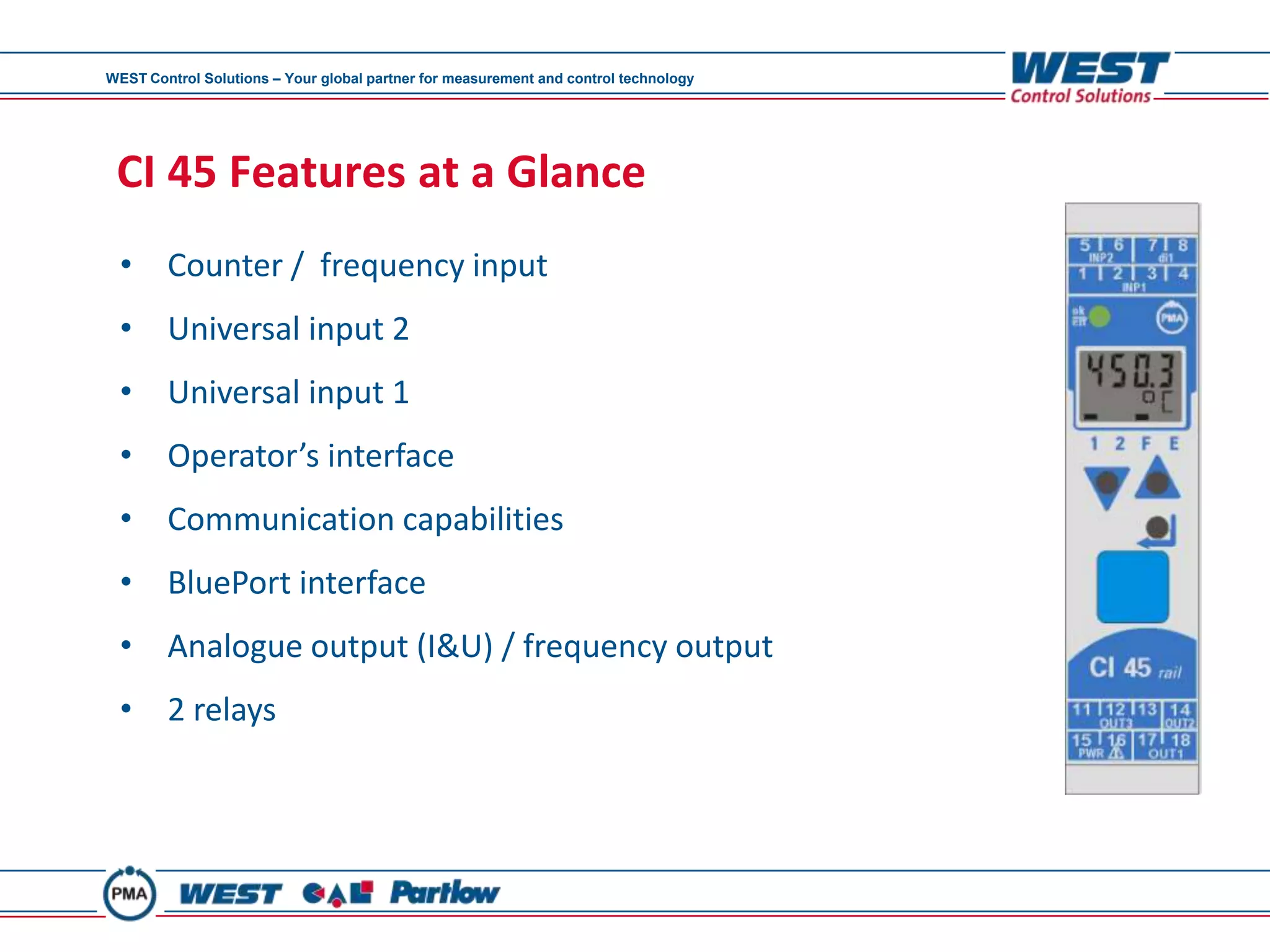 WEST Control Solutions – Your global partner for measurement and control technology




 CI 45 Features at a Glance
 • Counter / frequency input
 • Universal input 2
 • Universal input 1
 • Operator’s interface
 • Communication capabilities
 • BluePort interface
 • Analogue output (I&U) / frequency output
 • 2 relays
 