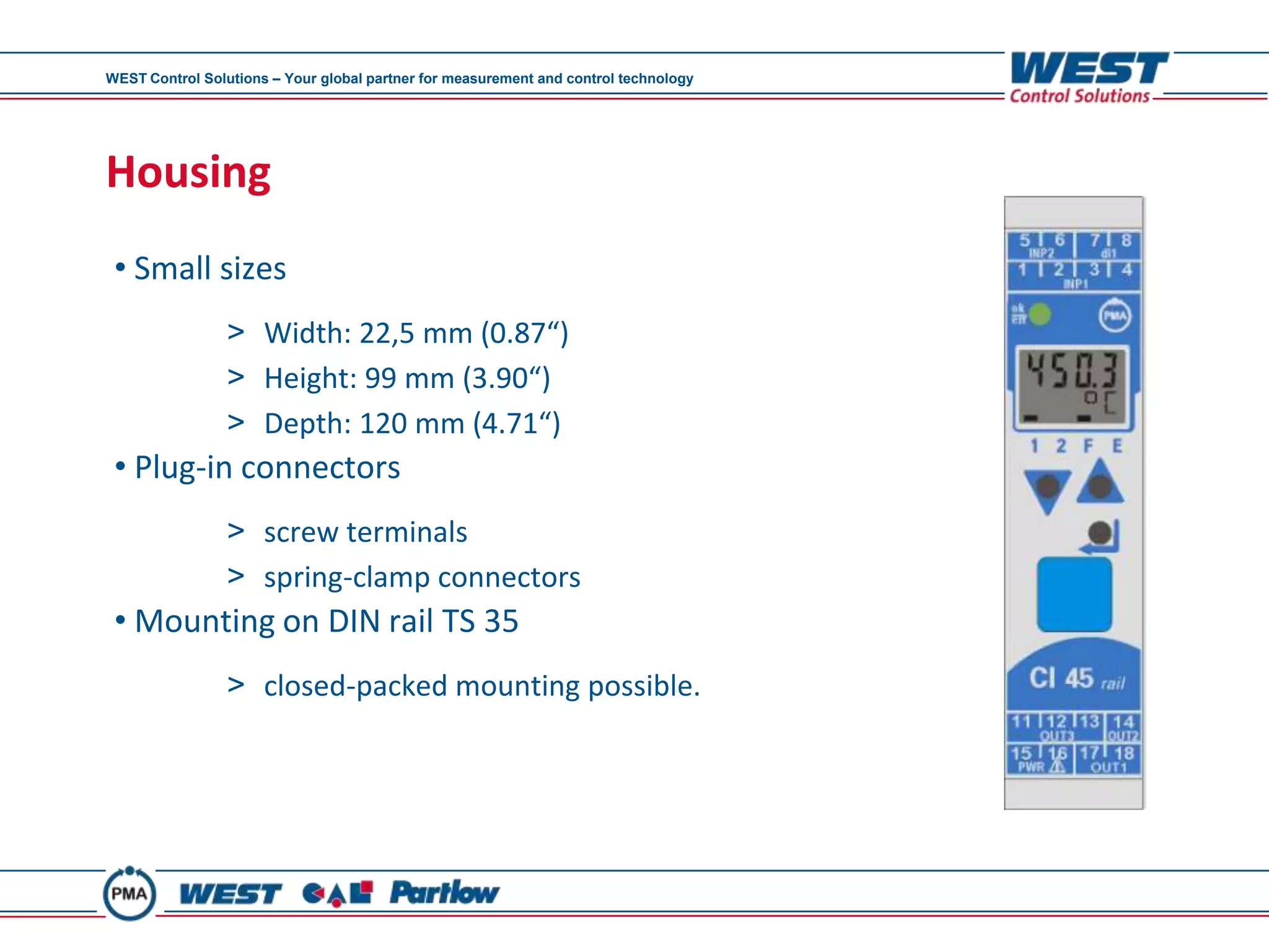 WEST Control Solutions – Your global partner for measurement and control technology




Housing
 • Small sizes
                 > Width: 22,5 mm (0.87“)
                 > Height: 99 mm (3.90“)
                 > Depth: 120 mm (4.71“)
 • Plug-in connectors
                 > screw terminals
                 > spring-clamp connectors
 • Mounting on DIN rail TS 35
                 > closed-packed mounting possible.
 