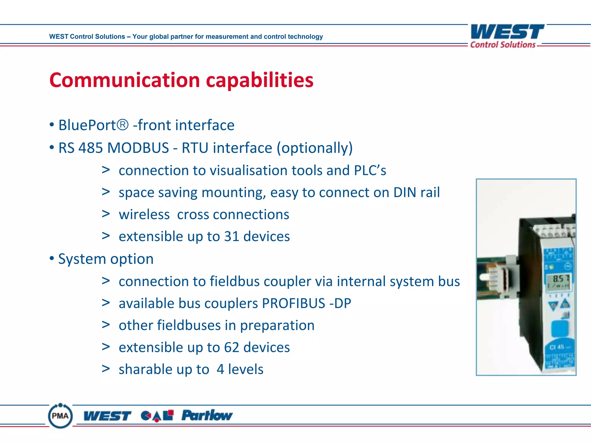 WEST Control Solutions – Your global partner for measurement and control technology




Communication capabilities
• BluePort -front interface
• RS 485 MODBUS - RTU interface (optionally)
               >     connection to visualisation tools and PLC’s
               >     space saving mounting, easy to connect on DIN rail
               >     wireless cross connections
               >     extensible up to 31 devices
• System option
               >     connection to fieldbus coupler via internal system bus
               >     available bus couplers PROFIBUS -DP
               >     other fieldbuses in preparation
               >     extensible up to 62 devices
               >     sharable up to 4 levels
 