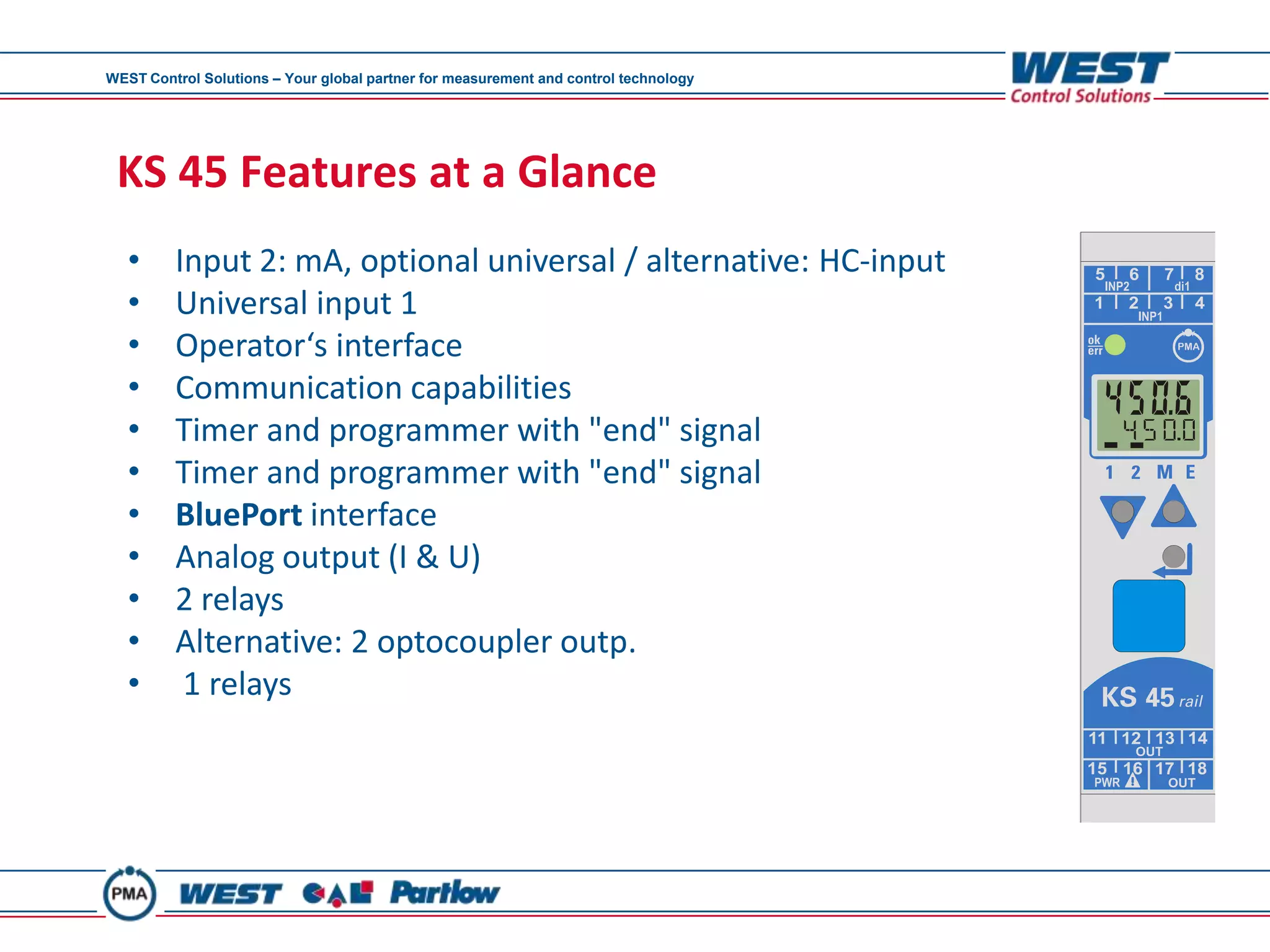 WEST Control Solutions – Your global partner for measurement and control technology




 KS 45 Features at a Glance
   •     Input 2: mA, optional universal / alternative: HC-input
   •     Universal input 1
   •     Operator‘s interface
   •     Communication capabilities
   •     Timer and programmer with "end" signal
   •     Timer and programmer with "end" signal
   •     BluePort interface
   •     Analog output (I & U)
   •     2 relays
   •     Alternative: 2 optocoupler outp.
   •      1 relays
 
