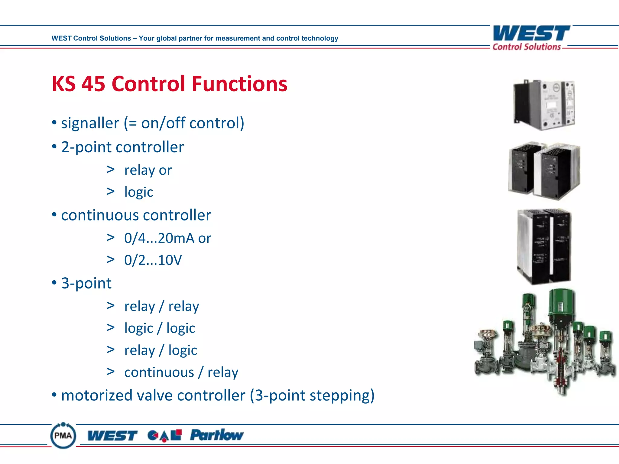 WEST Control Solutions – Your global partner for measurement and control technology




KS 45 Control Functions
• signaller (= on/off control)
• 2-point controller
               > relay or
               > logic
• continuous controller
               > 0/4...20mA or
               > 0/2...10V
• 3-point
               >     relay / relay
               >     logic / logic
               >     relay / logic
               >     continuous / relay
• motorized valve controller (3-point stepping)
 