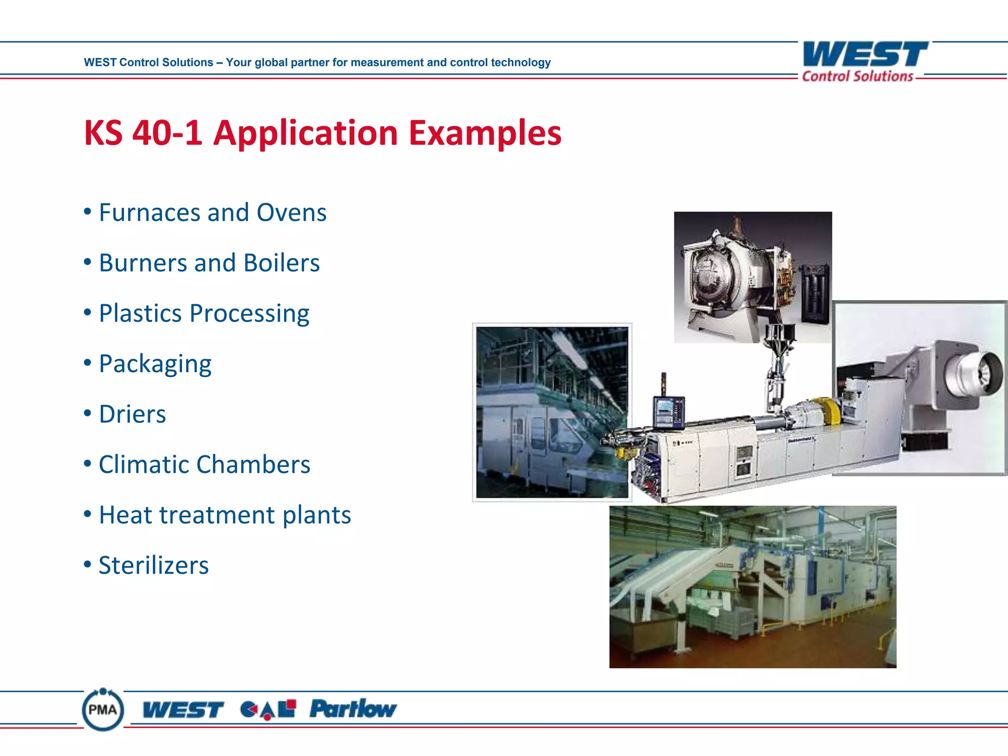 WEST Control Solutions – Your global partner for measurement and control technology




KS 40-1 Application Examples
• Furnaces and Ovens
• Burners and Boilers
• Plastics Processing
• Packaging
• Driers
• Climatic Chambers
• Heat treatment plants
• Sterilizers
 