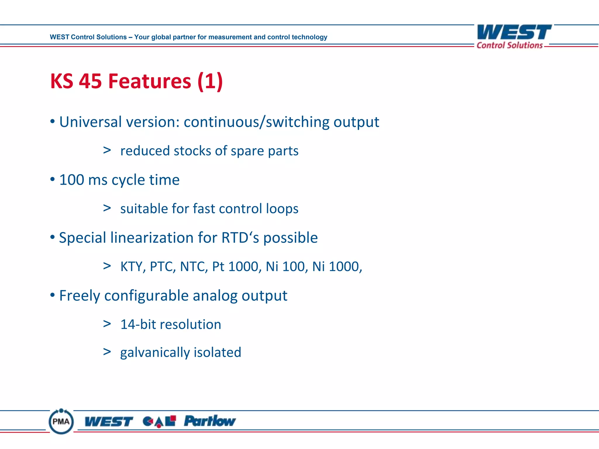 WEST Control Solutions – Your global partner for measurement and control technology




KS 45 Features (1)
• Universal version: continuous/switching output
               > reduced stocks of spare parts
• 100 ms cycle time
               > suitable for fast control loops
• Special linearization for RTD‘s possible
               > KTY, PTC, NTC, Pt 1000, Ni 100, Ni 1000,
• Freely configurable analog output
               > 14-bit resolution
               > galvanically isolated
 
