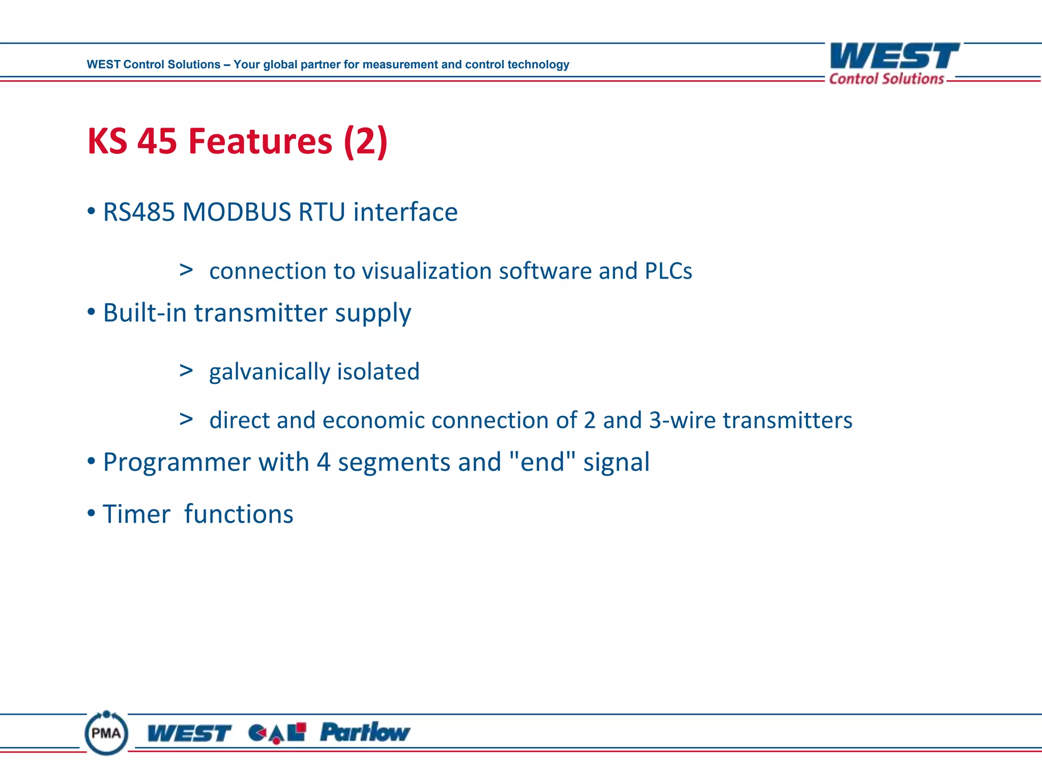 WEST Control Solutions – Your global partner for measurement and control technology




KS 45 Features (2)
• RS485 MODBUS RTU interface

               > connection to visualization software and PLCs
• Built-in transmitter supply
               > galvanically isolated
               > direct and economic connection of 2 and 3-wire transmitters
• Programmer with 4 segments and "end" signal
• Timer functions
 