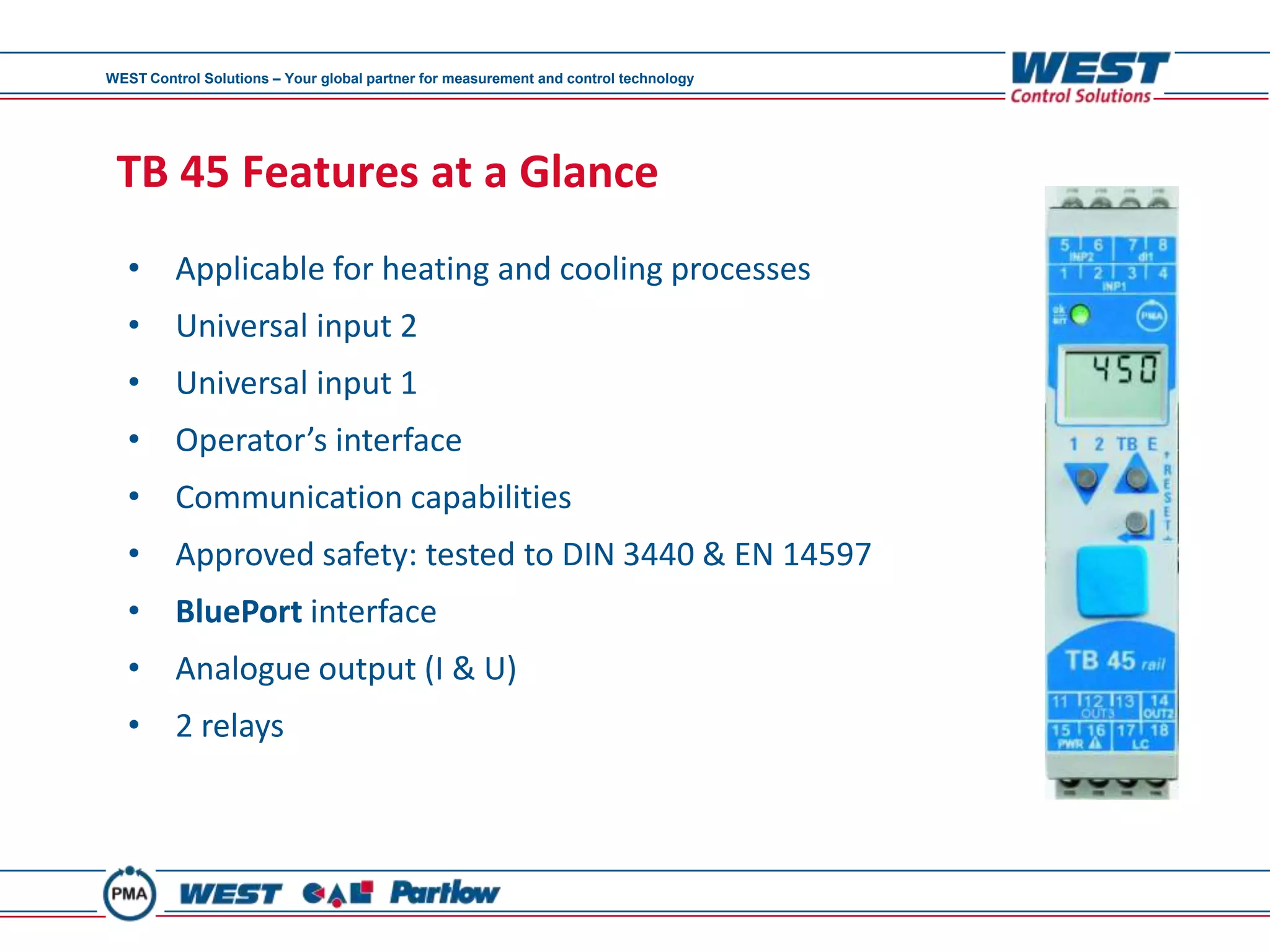 WEST Control Solutions – Your global partner for measurement and control technology




 TB 45 Features at a Glance
   • Applicable for heating and cooling processes
   • Universal input 2
   • Universal input 1
   • Operator’s interface
   • Communication capabilities
   • Approved safety: tested to DIN 3440 & EN 14597
   • BluePort interface
   • Analogue output (I & U)
   • 2 relays
 