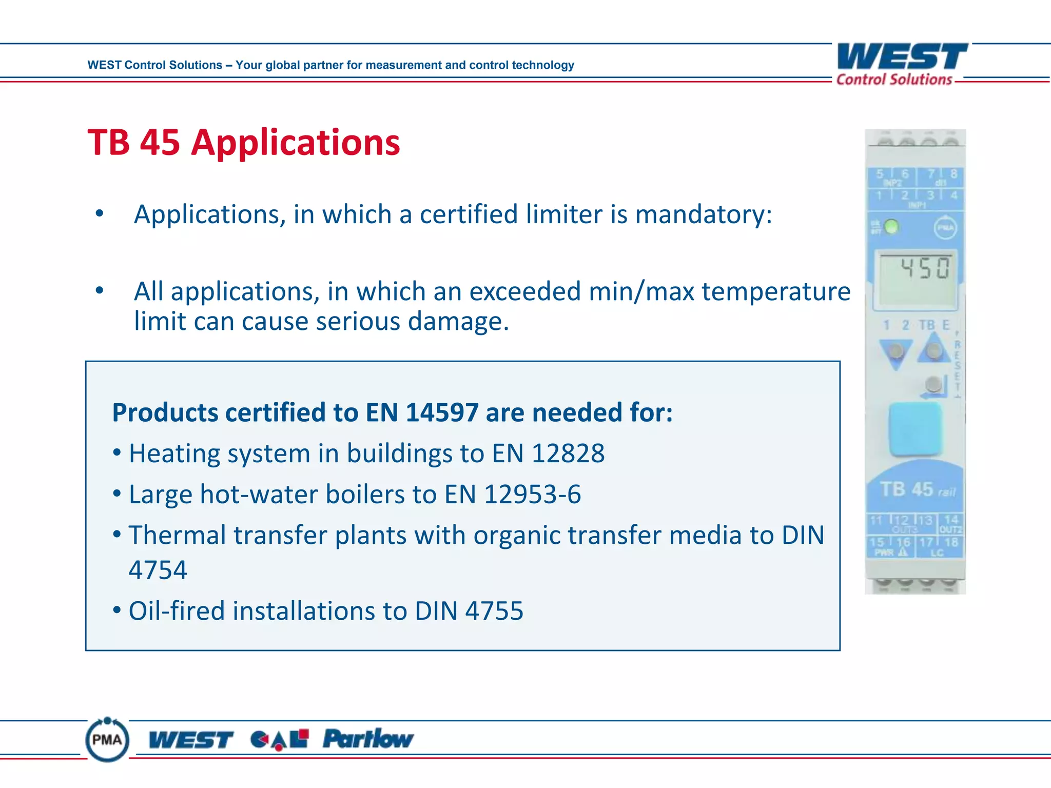 WEST Control Solutions – Your global partner for measurement and control technology




TB 45 Applications
 • Applications, in which a certified limiter is mandatory:

 • All applications, in which an exceeded min/max temperature
   limit can cause serious damage.


    Products certified to EN 14597 are needed for:
    • Heating system in buildings to EN 12828
    • Large hot-water boilers to EN 12953-6
    • Thermal transfer plants with organic transfer media to DIN
      4754
    • Oil-fired installations to DIN 4755
 