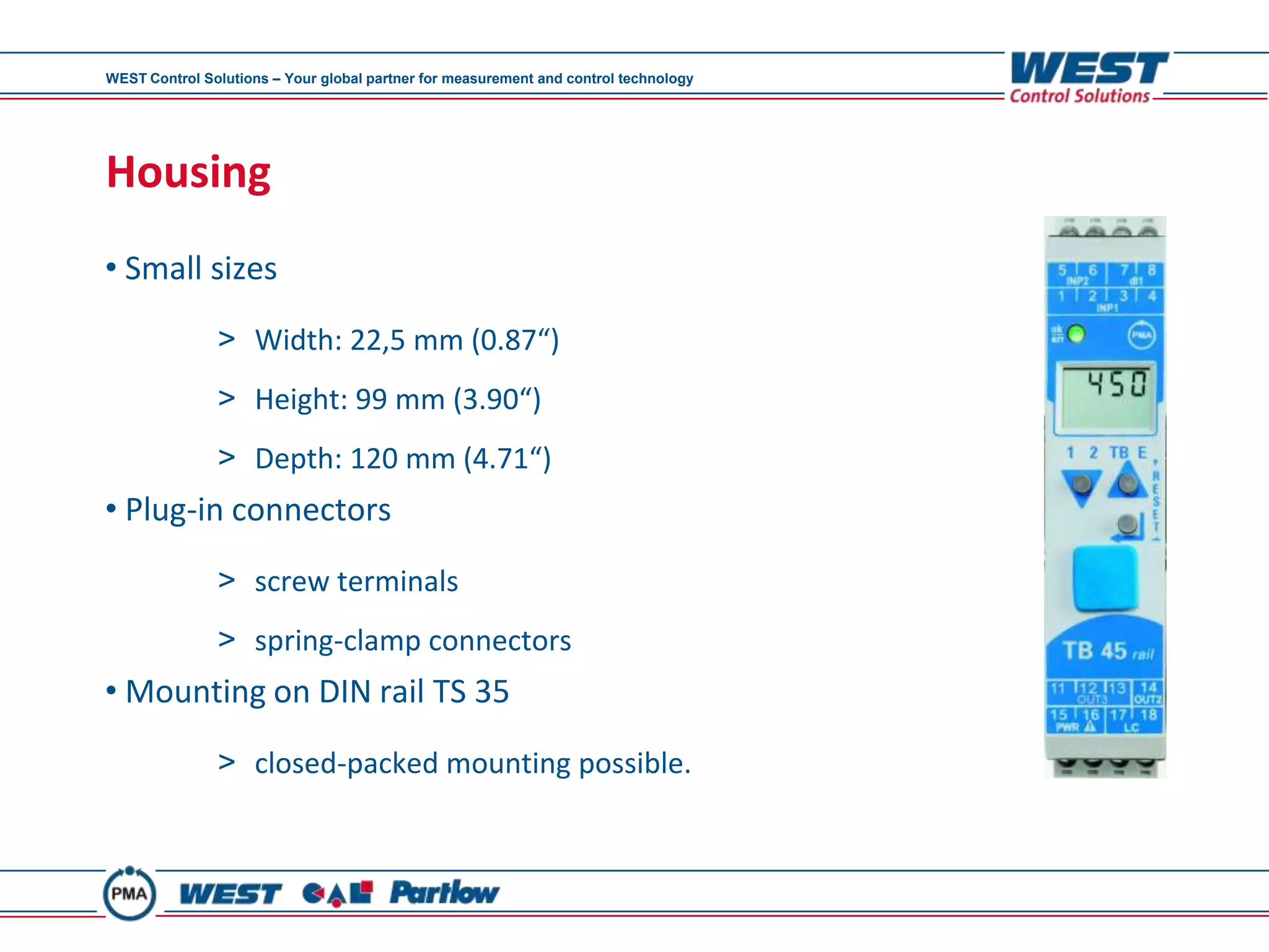 WEST Control Solutions – Your global partner for measurement and control technology




Housing
• Small sizes
               > Width: 22,5 mm (0.87“)
               > Height: 99 mm (3.90“)
               > Depth: 120 mm (4.71“)
• Plug-in connectors

               > screw terminals
               > spring-clamp connectors
• Mounting on DIN rail TS 35
               > closed-packed mounting possible.
 