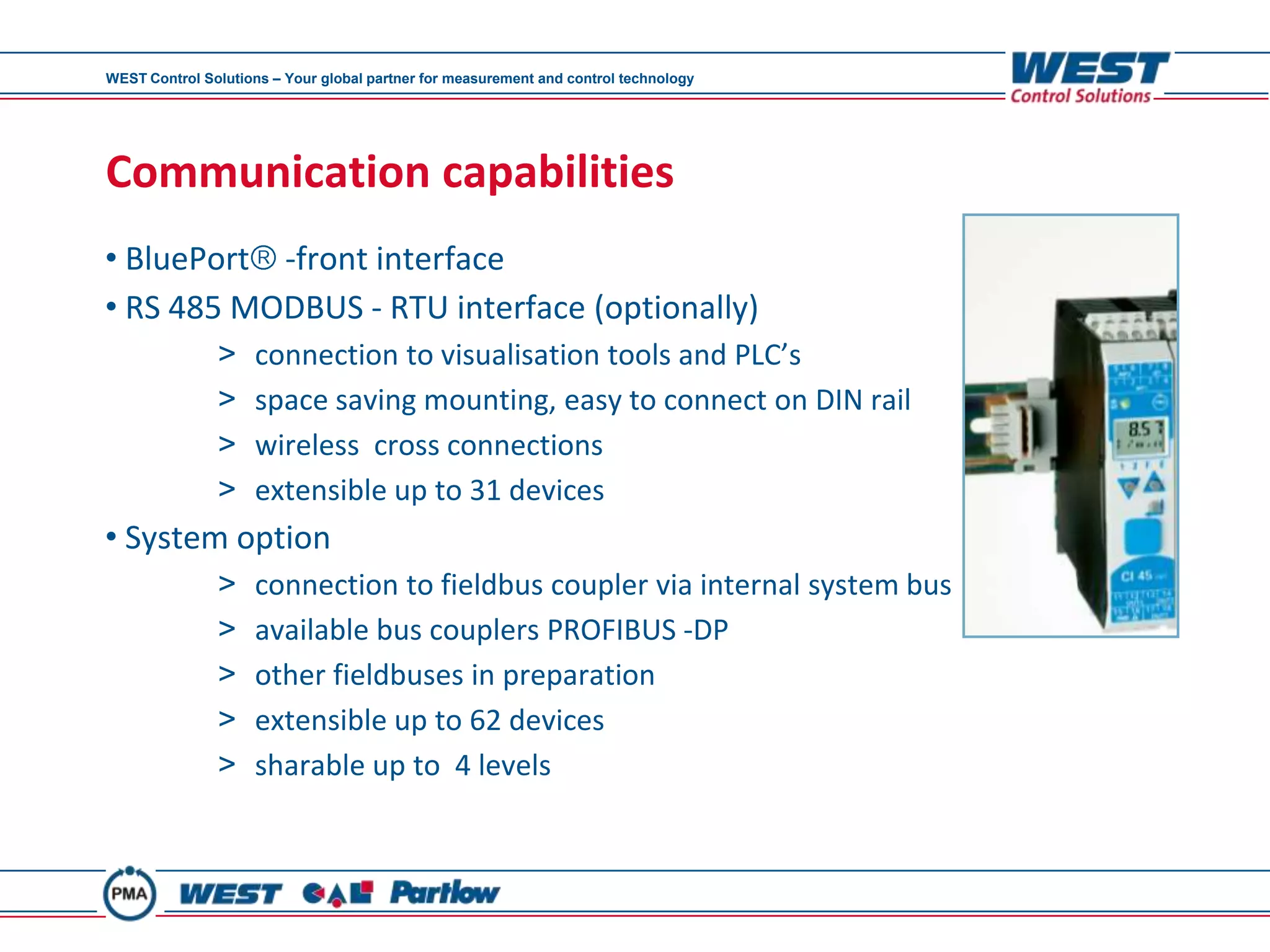 WEST Control Solutions – Your global partner for measurement and control technology




Communication capabilities
• BluePort -front interface
• RS 485 MODBUS - RTU interface (optionally)
               >     connection to visualisation tools and PLC’s
               >     space saving mounting, easy to connect on DIN rail
               >     wireless cross connections
               >     extensible up to 31 devices
• System option
               >     connection to fieldbus coupler via internal system bus
               >     available bus couplers PROFIBUS -DP
               >     other fieldbuses in preparation
               >     extensible up to 62 devices
               >     sharable up to 4 levels
 
