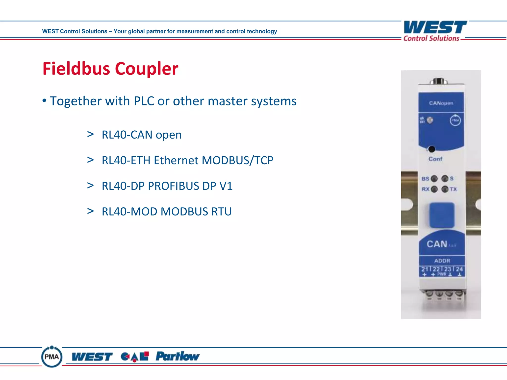 WEST Control Solutions – Your global partner for measurement and control technology




Fieldbus Coupler
• Together with PLC or other master systems

               > RL40-CAN open

               > RL40-ETH Ethernet MODBUS/TCP

               > RL40-DP PROFIBUS DP V1

               > RL40-MOD MODBUS RTU
 