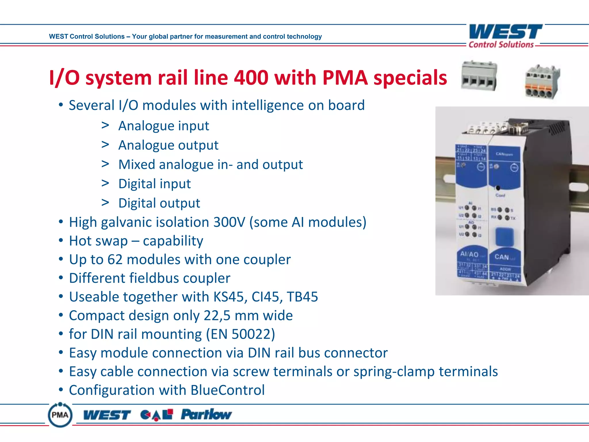 WEST Control Solutions – Your global partner for measurement and control technology




I/O system rail line 400 with PMA specials
  • Several I/O modules with intelligence on board
               >     Analogue input
               >     Analogue output
               >     Mixed analogue in- and output
               >     Digital input
               >     Digital output
  •   High galvanic isolation 300V (some AI modules)
  •   Hot swap – capability
  •   Up to 62 modules with one coupler
  •   Different fieldbus coupler
  •   Useable together with KS45, CI45, TB45
  •   Compact design only 22,5 mm wide
  •   for DIN rail mounting (EN 50022)
  •   Easy module connection via DIN rail bus connector
  •   Easy cable connection via screw terminals or spring-clamp terminals
  •   Configuration with BlueControl
 