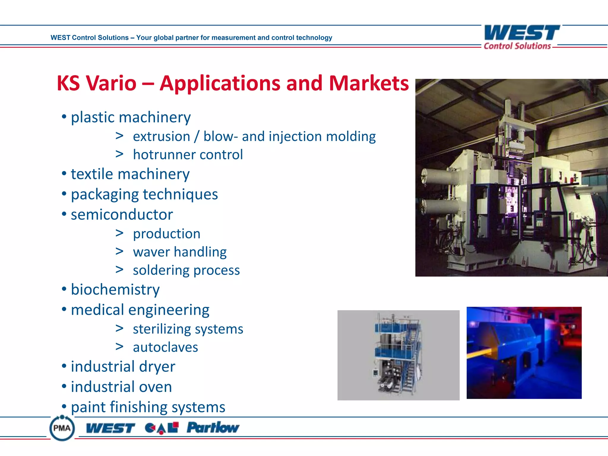WEST Control Solutions – Your global partner for measurement and control technology




 KS Vario – Applications and Markets
   • plastic machinery
                  > extrusion / blow- and injection molding
                  > hotrunner control
   • textile machinery
   • packaging techniques
   • semiconductor
                  > production
                  > waver handling
                  > soldering process
   • biochemistry
   • medical engineering
                  > sterilizing systems
                  > autoclaves
   • industrial dryer
   • industrial oven
   • paint finishing systems
 