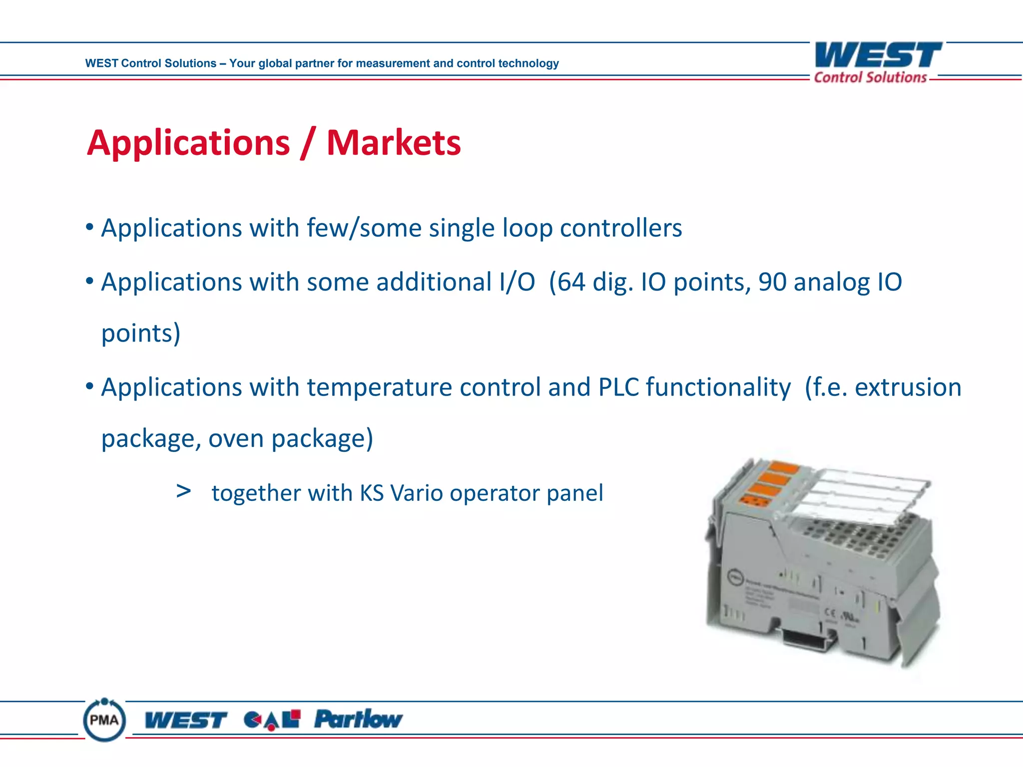 WEST Control Solutions – Your global partner for measurement and control technology




Applications / Markets

• Applications with few/some single loop controllers
• Applications with some additional I/O (64 dig. IO points, 90 analog IO
  points)
• Applications with temperature control and PLC functionality (f.e. extrusion
  package, oven package)
               > together with KS Vario operator panel
 