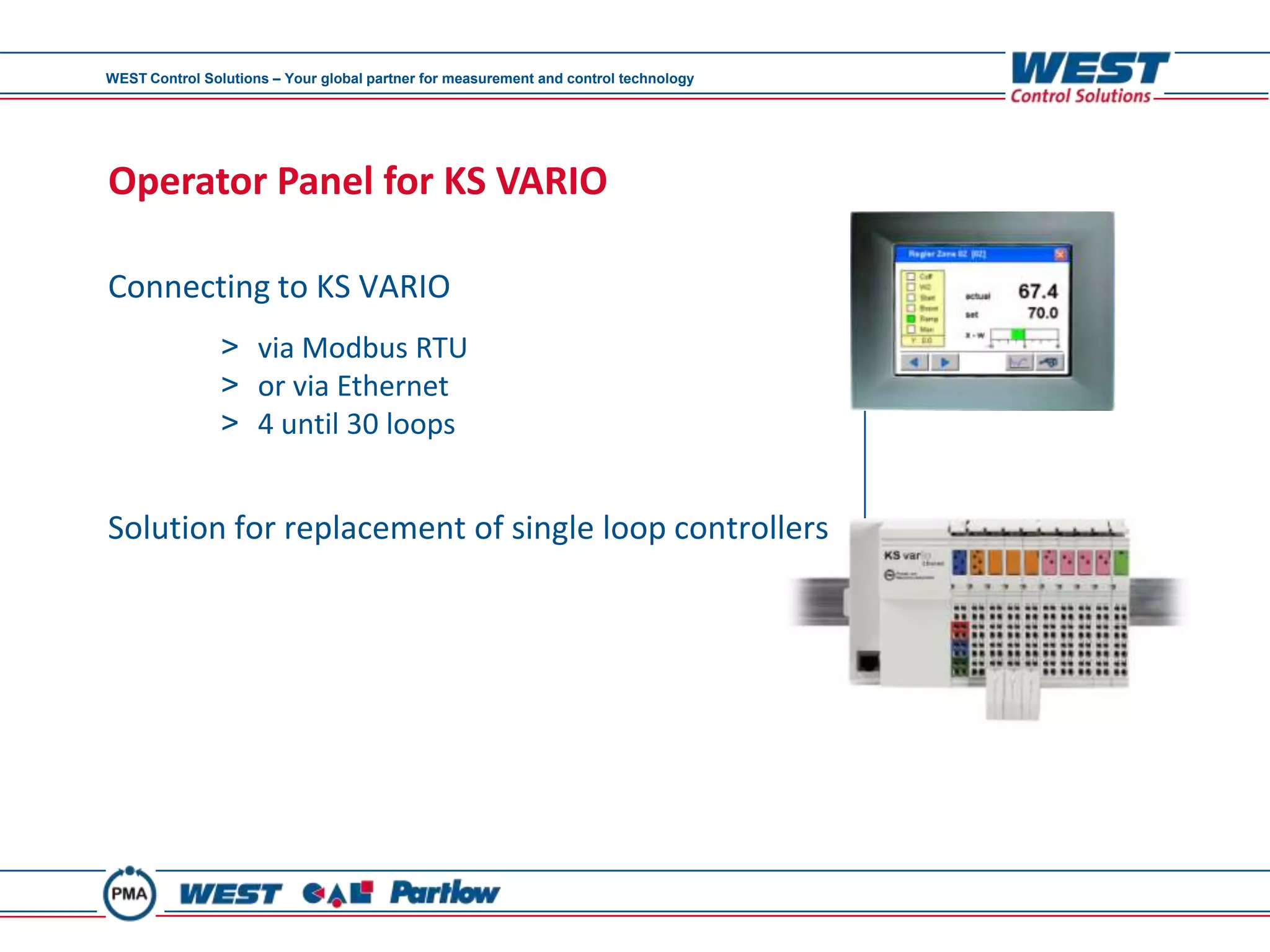 WEST Control Solutions – Your global partner for measurement and control technology




Operator Panel for KS VARIO

Connecting to KS VARIO
                > via Modbus RTU
                > or via Ethernet
                > 4 until 30 loops


Solution for replacement of single loop controllers
 