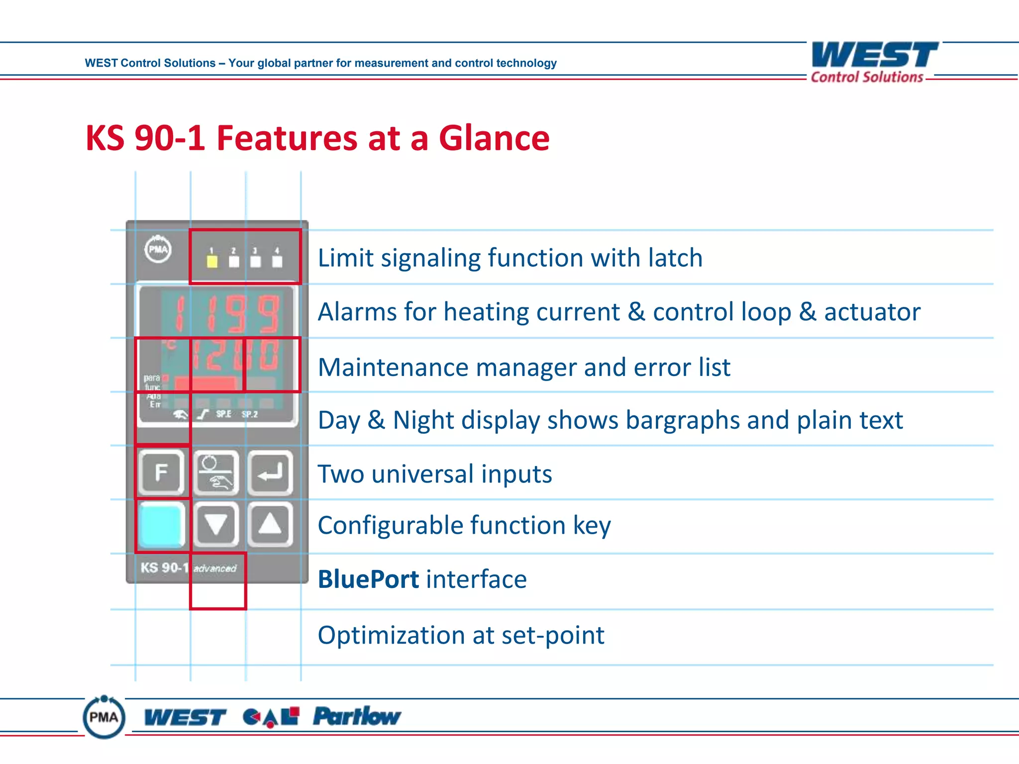 WEST Control Solutions – Your global partner for measurement and control technology




KS 90-1 Features at a Glance

                                        Limit signaling function with latch
                                        Alarms for heating current & control loop & actuator
                                        Maintenance manager and error list
                                        Day & Night display shows bargraphs and plain text
                                        Two universal inputs
                                        Configurable function key
                                        BluePort interface
                                        Optimization at set-point
 