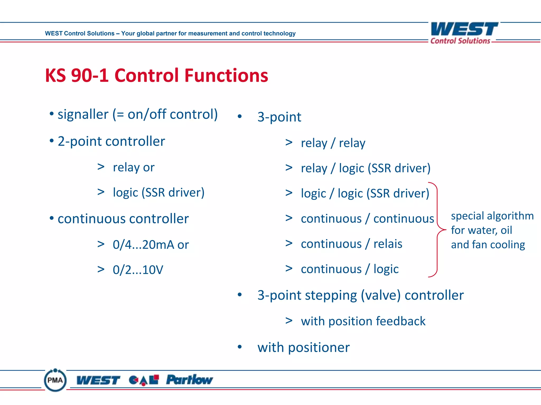 WEST Control Solutions – Your global partner for measurement and control technology




KS 90-1 Control Functions
 • signaller (= on/off control)                                • 3-point
 • 2-point controller                                                          > relay / relay
                 > relay or                                                    > relay / logic (SSR driver)
                 > logic (SSR driver)                                          > logic / logic (SSR driver)
 • continuous controller                                                       > continuous / continuous      special algorithm
                                                                                                              for water, oil
                 > 0/4...20mA or                                               > continuous / relais          and fan cooling

                 > 0/2...10V                                                   > continuous / logic
                                                               • 3-point stepping (valve) controller
                                                                               > with position feedback
                                                               • with positioner
 
