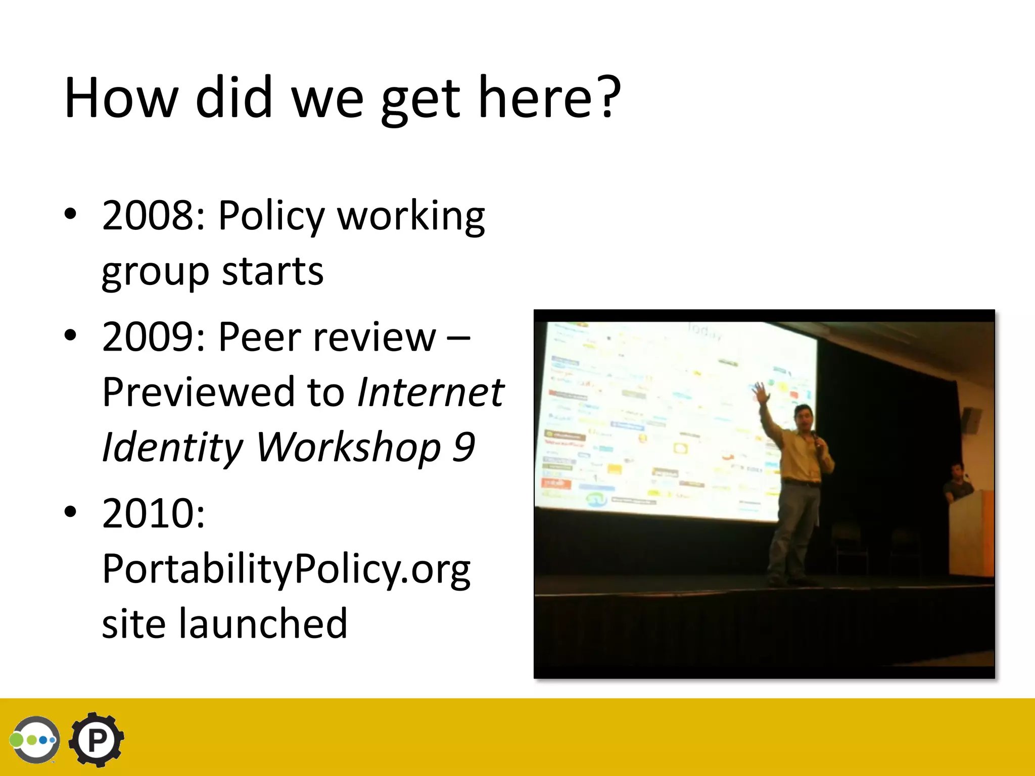 How did we get here?
• 2008: Policy working
  group starts
• 2009: Peer review –
  Previewed to Internet
  Identity Workshop 9
• 2010:
  PortabilityPolicy.org
  site launched
 