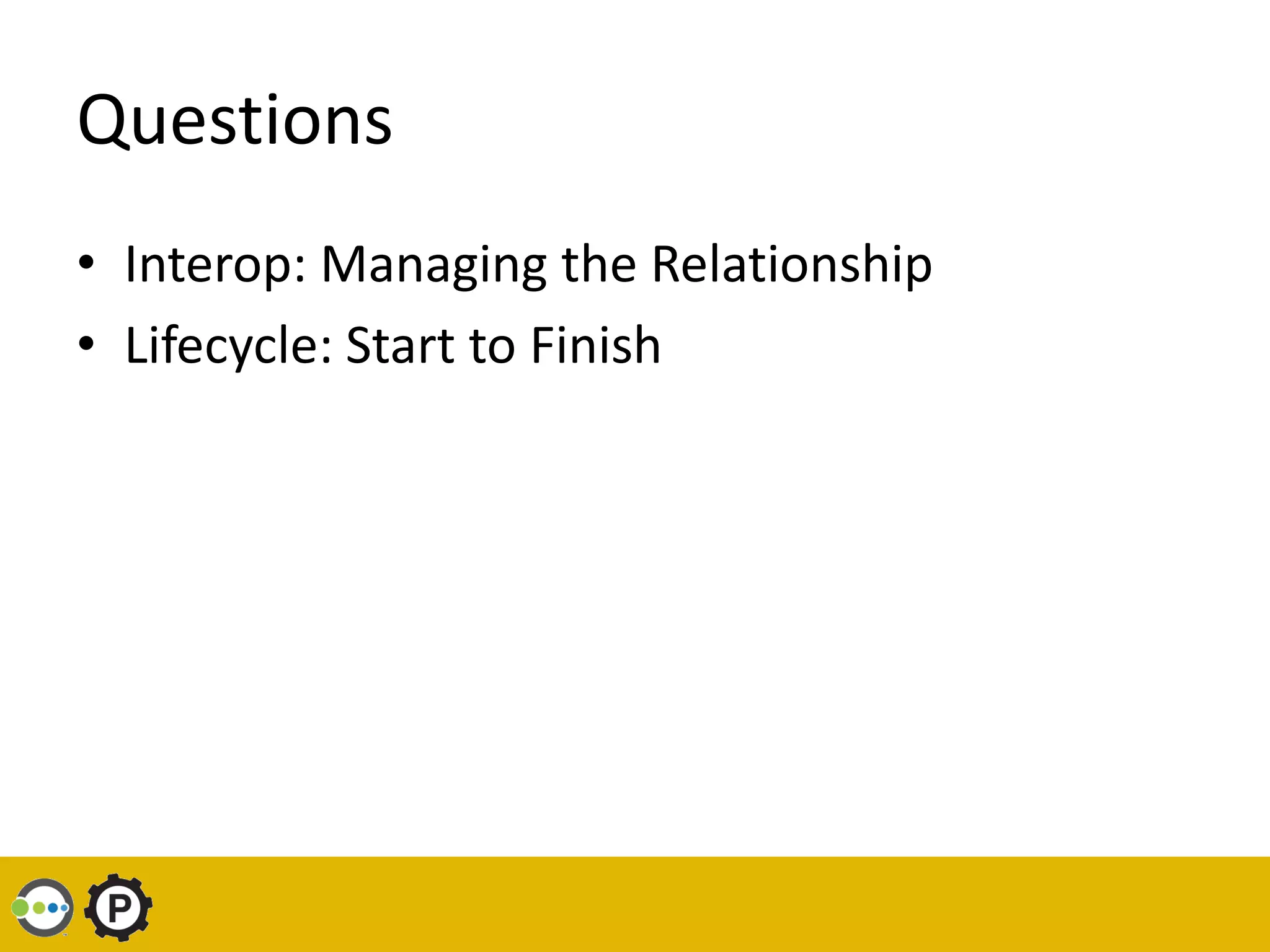 Questions
• Interop: Managing the Relationship
• Lifecycle: Start to Finish
 