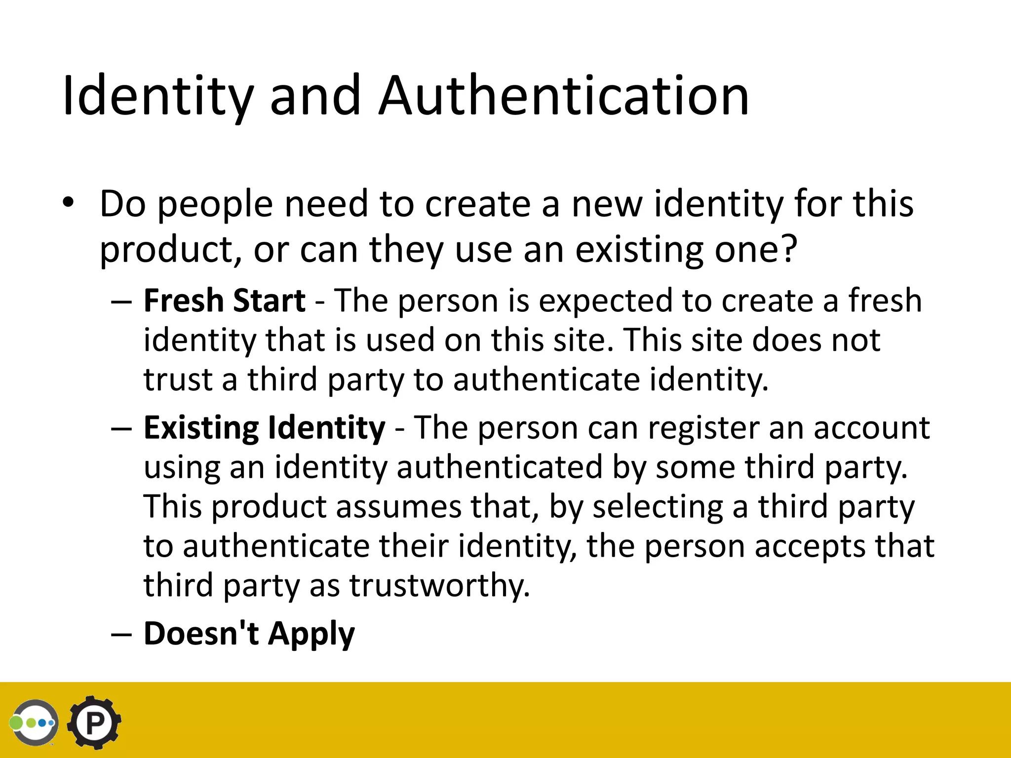 Identity and Authentication
• Do people need to create a new identity for this
  product, or can they use an existing one?
  – Fresh Start - The person is expected to create a fresh
    identity that is used on this site. This site does not
    trust a third party to authenticate identity.
  – Existing Identity - The person can register an account
    using an identity authenticated by some third party.
    This product assumes that, by selecting a third party
    to authenticate their identity, the person accepts that
    third party as trustworthy.
  – Doesn't Apply
 