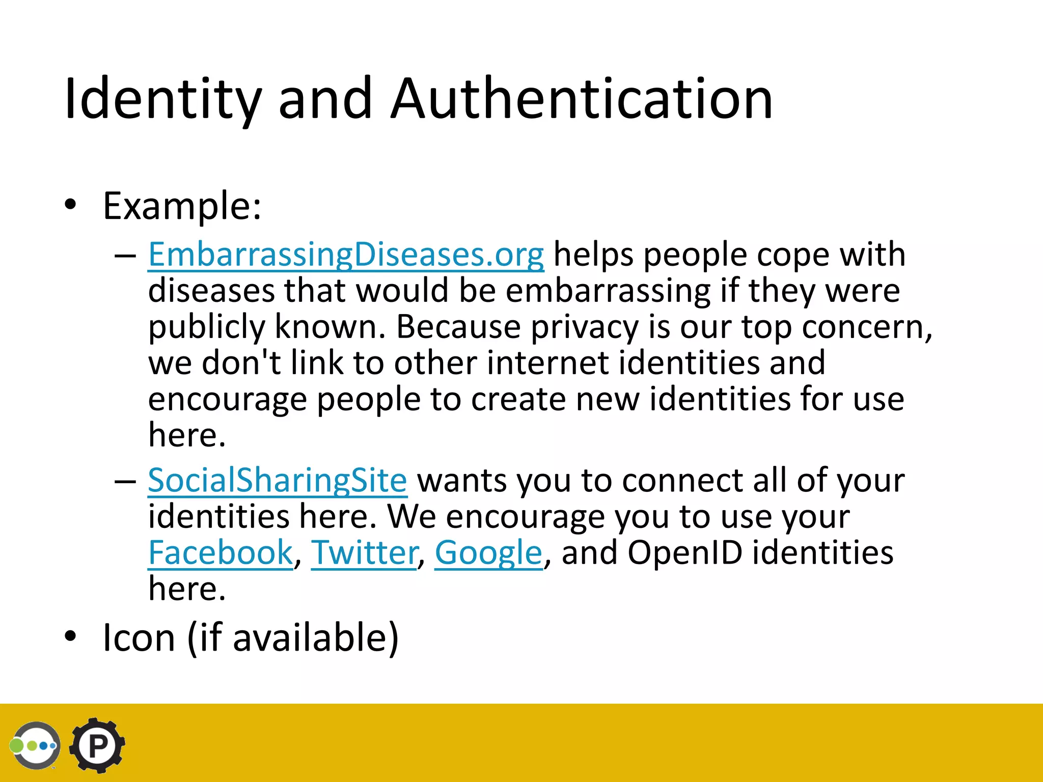 Identity and Authentication
• Example:
   – EmbarrassingDiseases.org helps people cope with
     diseases that would be embarrassing if they were
     publicly known. Because privacy is our top concern,
     we don't link to other internet identities and
     encourage people to create new identities for use
     here.
   – SocialSharingSite wants you to connect all of your
     identities here. We encourage you to use your
     Facebook, Twitter, Google, and OpenID identities
     here.
• Icon (if available)
 