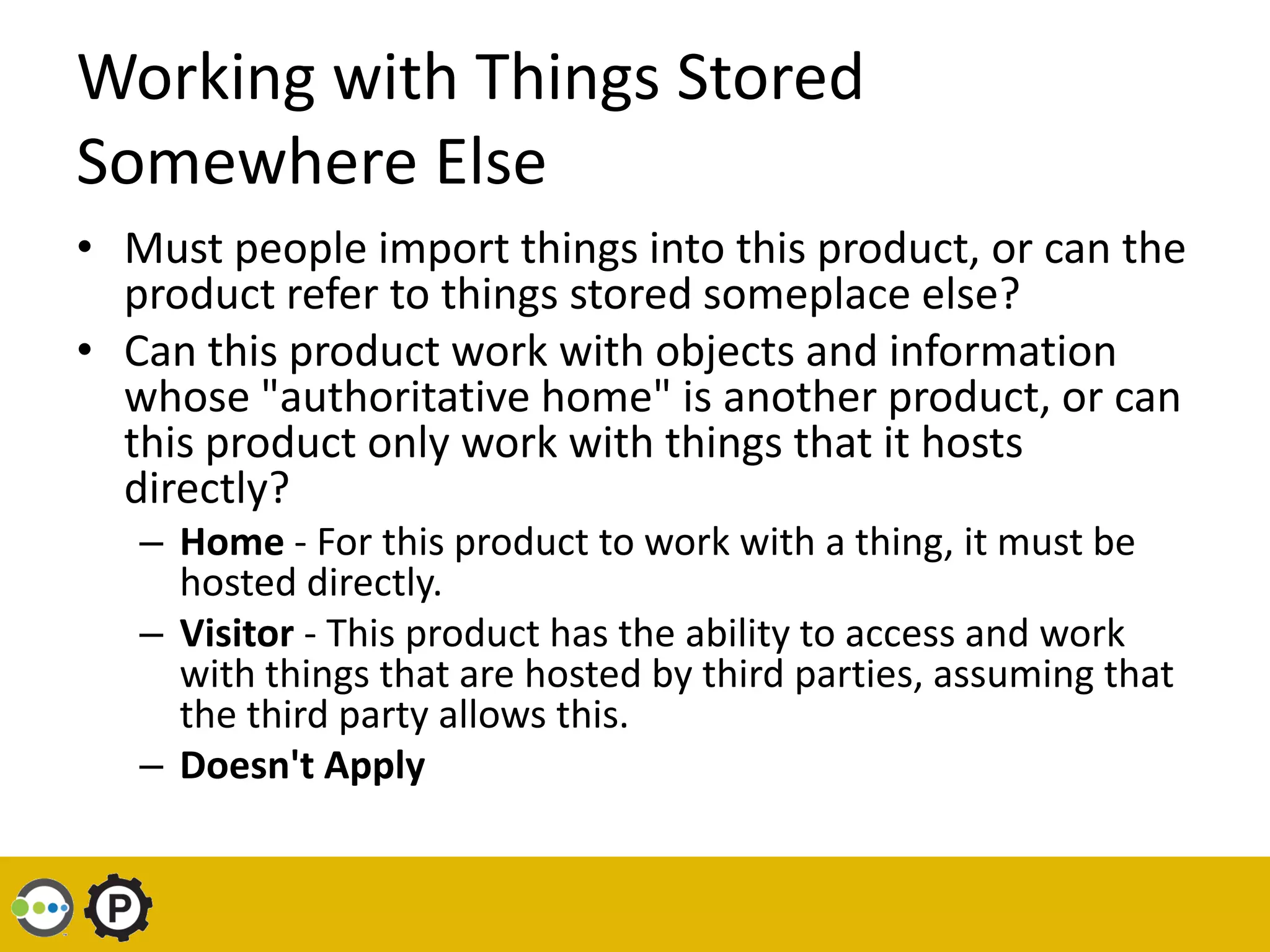 Working with Things Stored
Somewhere Else
• Must people import things into this product, or can the
  product refer to things stored someplace else?
• Can this product work with objects and information
  whose "authoritative home" is another product, or can
  this product only work with things that it hosts
  directly?
   – Home - For this product to work with a thing, it must be
     hosted directly.
   – Visitor - This product has the ability to access and work
     with things that are hosted by third parties, assuming that
     the third party allows this.
   – Doesn't Apply
 