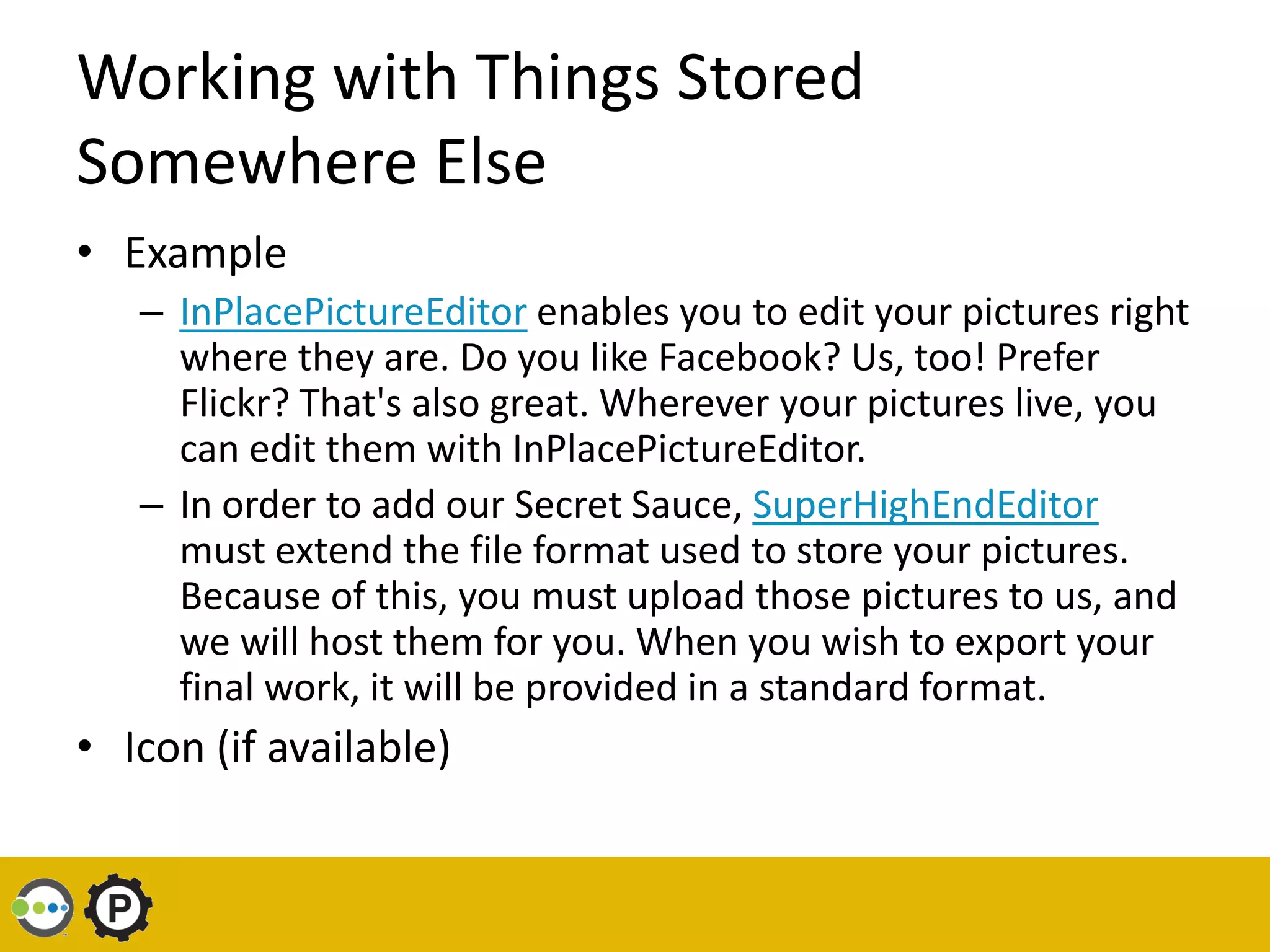 Working with Things Stored
Somewhere Else
• Example
   – InPlacePictureEditor enables you to edit your pictures right
     where they are. Do you like Facebook? Us, too! Prefer
     Flickr? That's also great. Wherever your pictures live, you
     can edit them with InPlacePictureEditor.
   – In order to add our Secret Sauce, SuperHighEndEditor
     must extend the file format used to store your pictures.
     Because of this, you must upload those pictures to us, and
     we will host them for you. When you wish to export your
     final work, it will be provided in a standard format.
• Icon (if available)
 