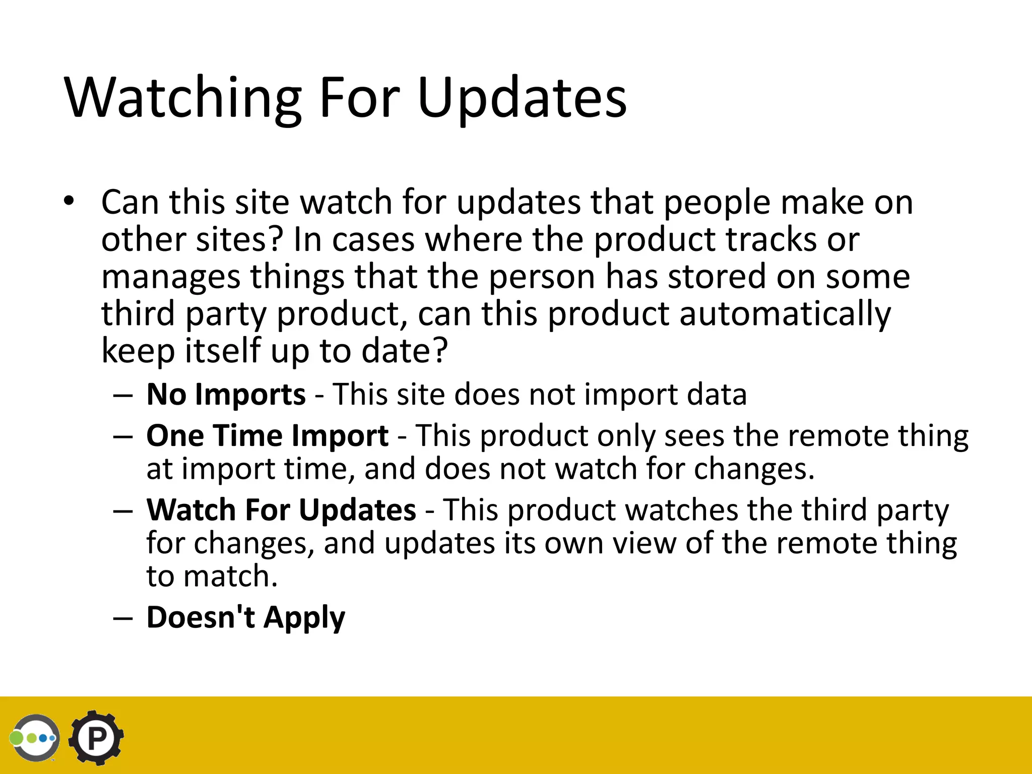 Watching For Updates
• Can this site watch for updates that people make on
  other sites? In cases where the product tracks or
  manages things that the person has stored on some
  third party product, can this product automatically
  keep itself up to date?
   – No Imports - This site does not import data
   – One Time Import - This product only sees the remote thing
     at import time, and does not watch for changes.
   – Watch For Updates - This product watches the third party
     for changes, and updates its own view of the remote thing
     to match.
   – Doesn't Apply
 