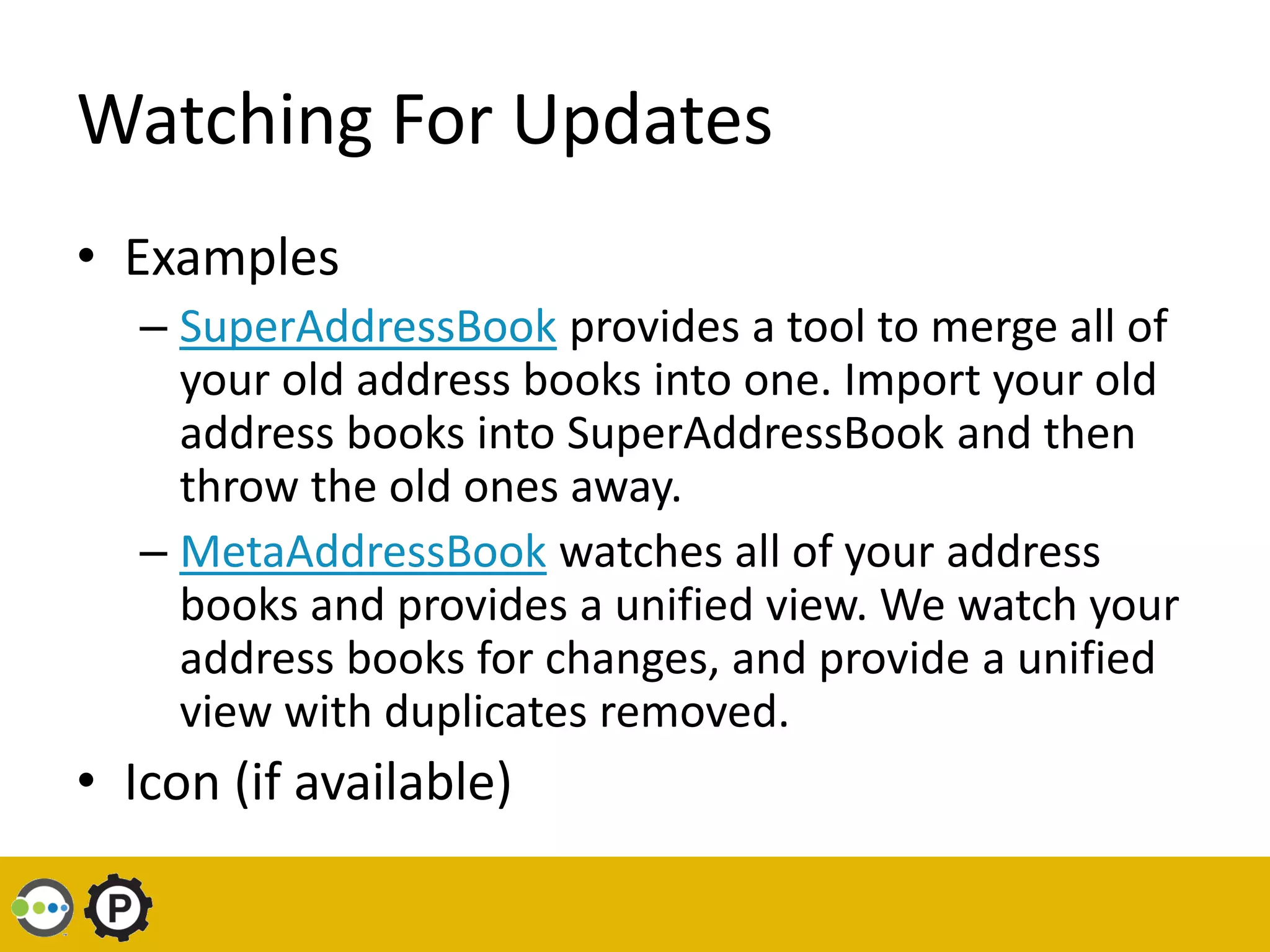 Watching For Updates
• Examples
   – SuperAddressBook provides a tool to merge all of
     your old address books into one. Import your old
     address books into SuperAddressBook and then
     throw the old ones away.
   – MetaAddressBook watches all of your address
     books and provides a unified view. We watch your
     address books for changes, and provide a unified
     view with duplicates removed.
• Icon (if available)
 