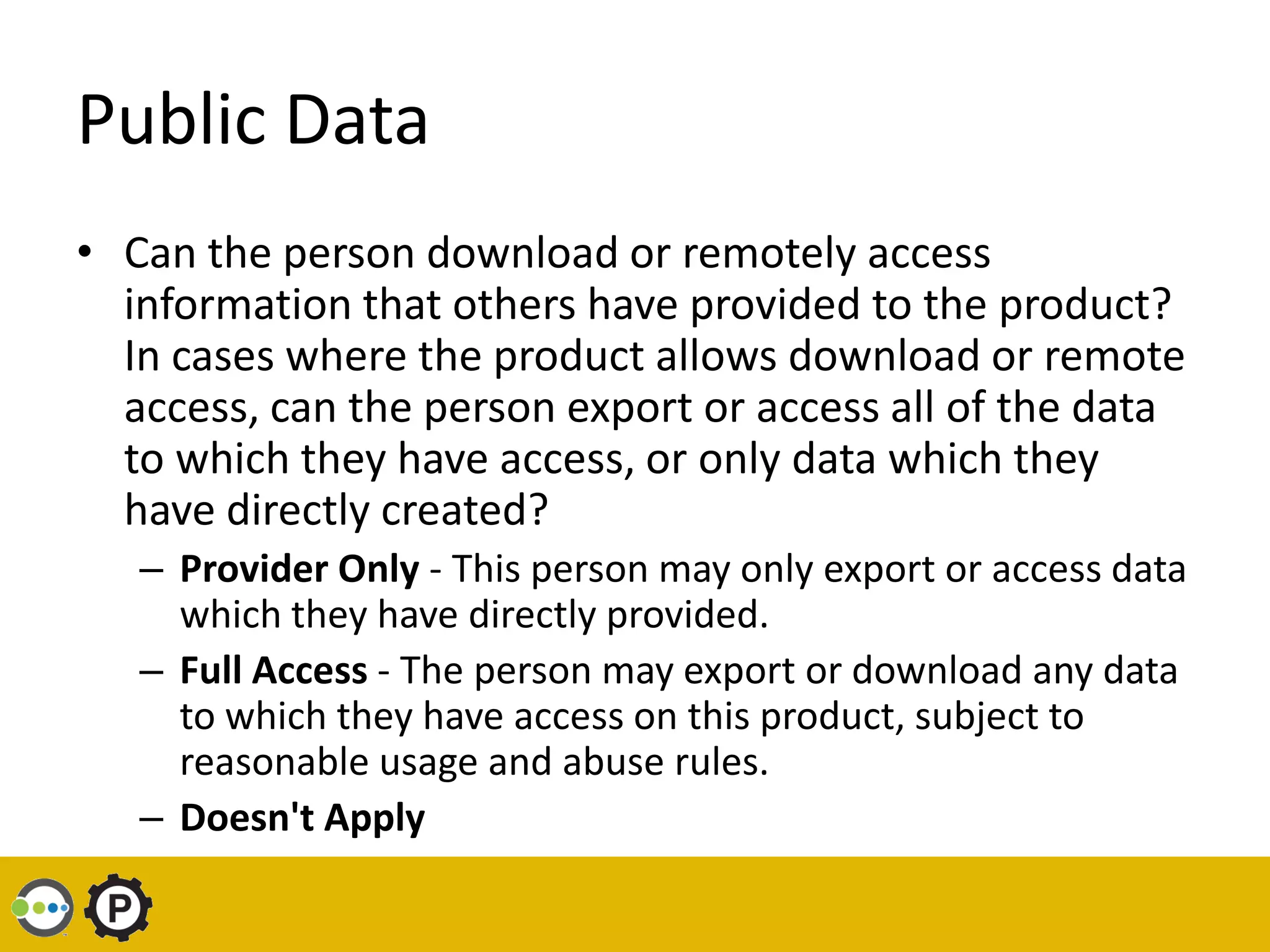 Public Data
• Can the person download or remotely access
  information that others have provided to the product?
  In cases where the product allows download or remote
  access, can the person export or access all of the data
  to which they have access, or only data which they
  have directly created?
   – Provider Only - This person may only export or access data
     which they have directly provided.
   – Full Access - The person may export or download any data
     to which they have access on this product, subject to
     reasonable usage and abuse rules.
   – Doesn't Apply
 