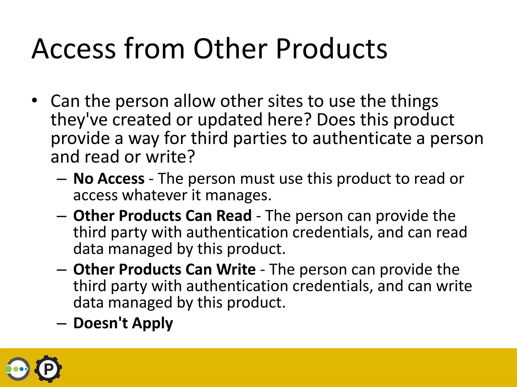 Access from Other Products
• Can the person allow other sites to use the things
  they've created or updated here? Does this product
  provide a way for third parties to authenticate a person
  and read or write?
   – No Access - The person must use this product to read or
     access whatever it manages.
   – Other Products Can Read - The person can provide the
     third party with authentication credentials, and can read
     data managed by this product.
   – Other Products Can Write - The person can provide the
     third party with authentication credentials, and can write
     data managed by this product.
   – Doesn't Apply
 