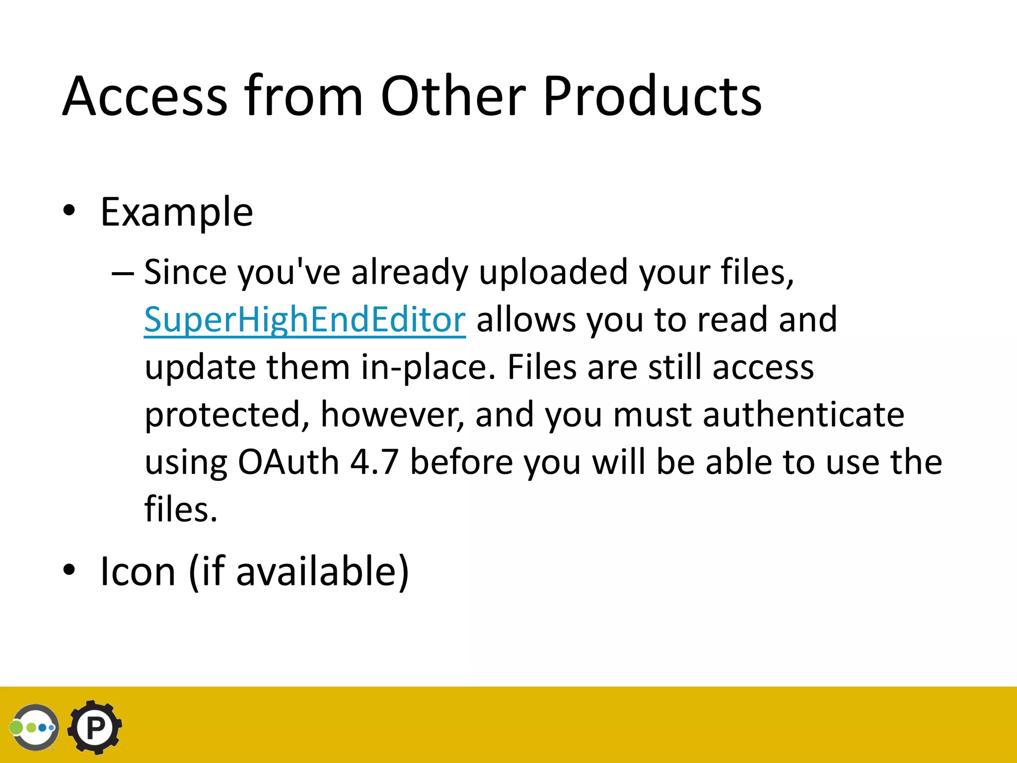 Access from Other Products
• Example
   – Since you've already uploaded your files,
     SuperHighEndEditor allows you to read and
     update them in-place. Files are still access
     protected, however, and you must authenticate
     using OAuth 4.7 before you will be able to use the
     files.
• Icon (if available)
 