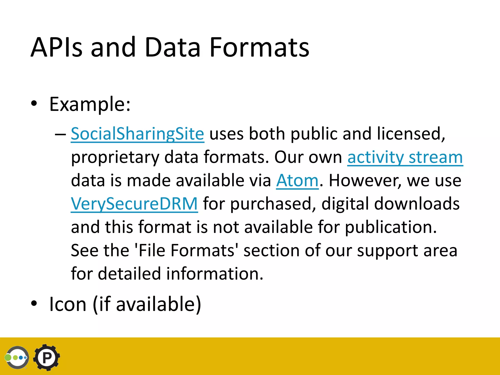 APIs and Data Formats
• Example:
   – SocialSharingSite uses both public and licensed,
     proprietary data formats. Our own activity stream
     data is made available via Atom. However, we use
     VerySecureDRM for purchased, digital downloads
     and this format is not available for publication.
     See the 'File Formats' section of our support area
     for detailed information.
• Icon (if available)
 