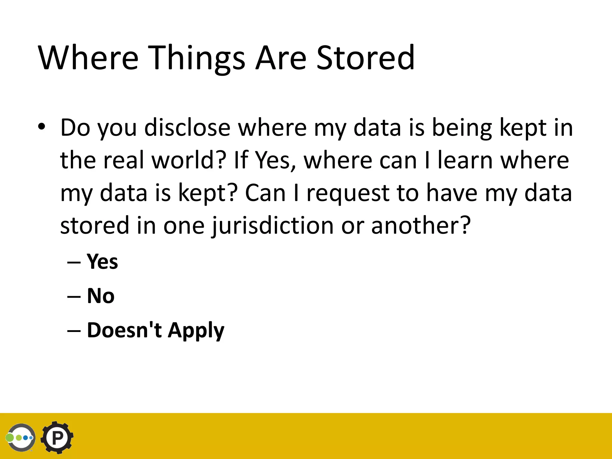 Where Things Are Stored
• Do you disclose where my data is being kept in
  the real world? If Yes, where can I learn where
  my data is kept? Can I request to have my data
  stored in one jurisdiction or another?
  – Yes
  – No
  – Doesn't Apply
 
