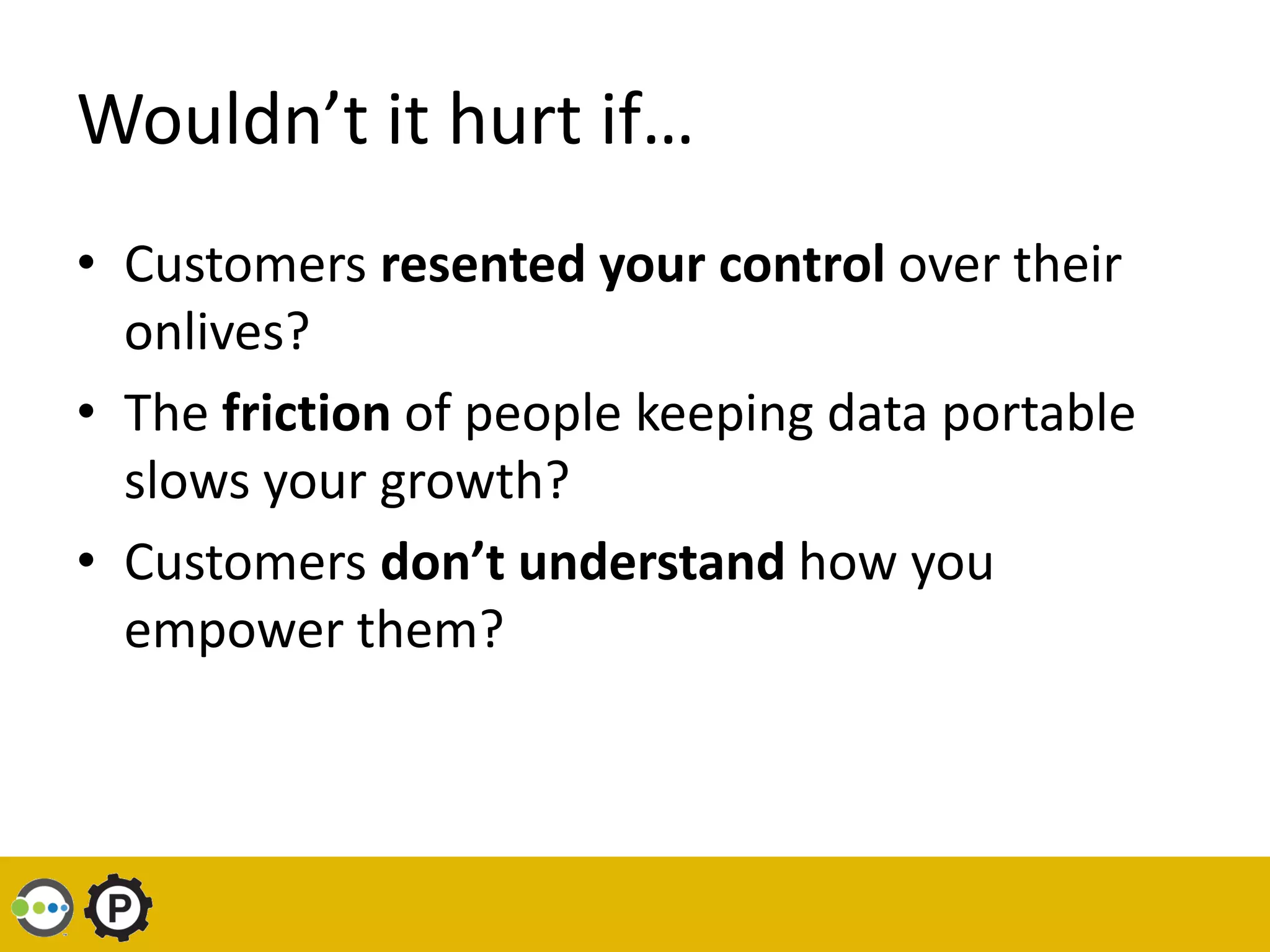 Wouldn’t it hurt if…
• Customers resented your control over their
  onlives?
• The friction of people keeping data portable
  slows your growth?
• Customers don’t understand how you
  empower them?
 