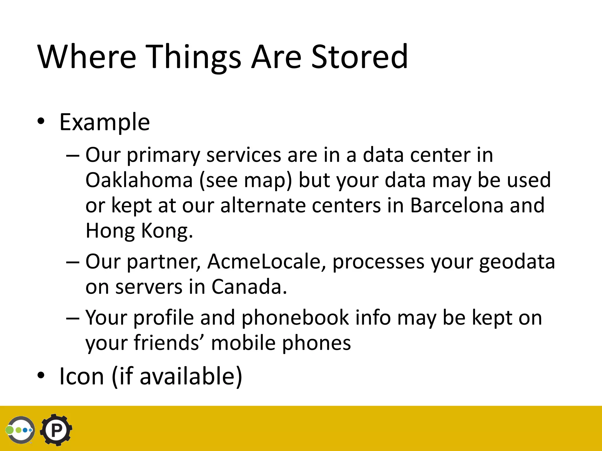 Where Things Are Stored
• Example
   – Our primary services are in a data center in
     Oaklahoma (see map) but your data may be used
     or kept at our alternate centers in Barcelona and
     Hong Kong.
   – Our partner, AcmeLocale, processes your geodata
     on servers in Canada.
   – Your profile and phonebook info may be kept on
     your friends’ mobile phones
• Icon (if available)
 