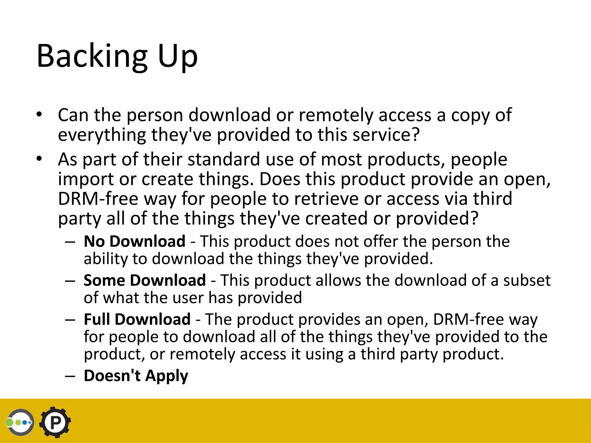 Backing Up
• Can the person download or remotely access a copy of
  everything they've provided to this service?
• As part of their standard use of most products, people
  import or create things. Does this product provide an open,
  DRM-free way for people to retrieve or access via third
  party all of the things they've created or provided?
   – No Download - This product does not offer the person the
     ability to download the things they've provided.
   – Some Download - This product allows the download of a subset
     of what the user has provided
   – Full Download - The product provides an open, DRM-free way
     for people to download all of the things they've provided to the
     product, or remotely access it using a third party product.
   – Doesn't Apply
 