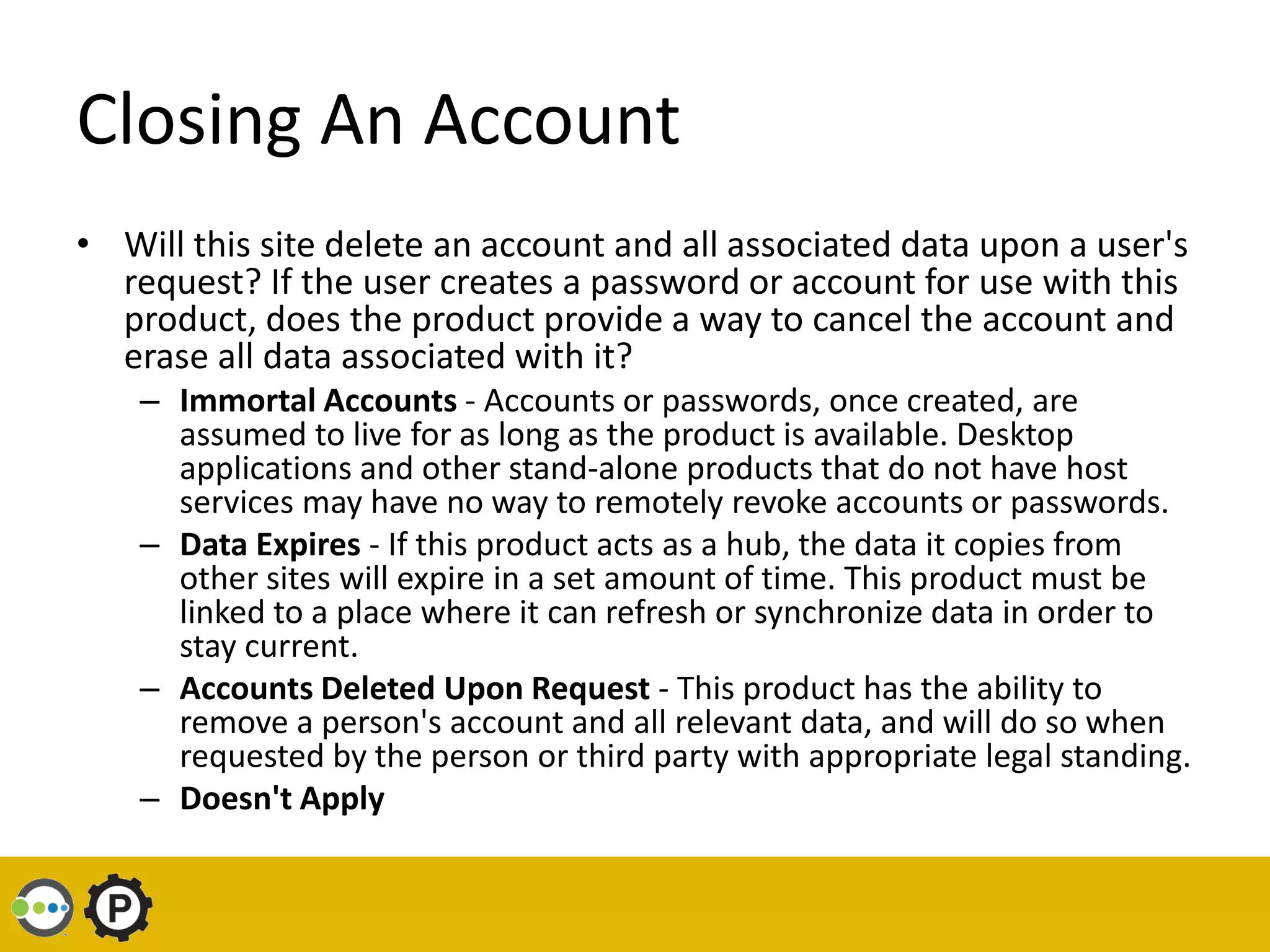 Closing An Account
• Will this site delete an account and all associated data upon a user's
  request? If the user creates a password or account for use with this
  product, does the product provide a way to cancel the account and
  erase all data associated with it?
    – Immortal Accounts - Accounts or passwords, once created, are
      assumed to live for as long as the product is available. Desktop
      applications and other stand-alone products that do not have host
      services may have no way to remotely revoke accounts or passwords.
    – Data Expires - If this product acts as a hub, the data it copies from
      other sites will expire in a set amount of time. This product must be
      linked to a place where it can refresh or synchronize data in order to
      stay current.
    – Accounts Deleted Upon Request - This product has the ability to
      remove a person's account and all relevant data, and will do so when
      requested by the person or third party with appropriate legal standing.
    – Doesn't Apply
 