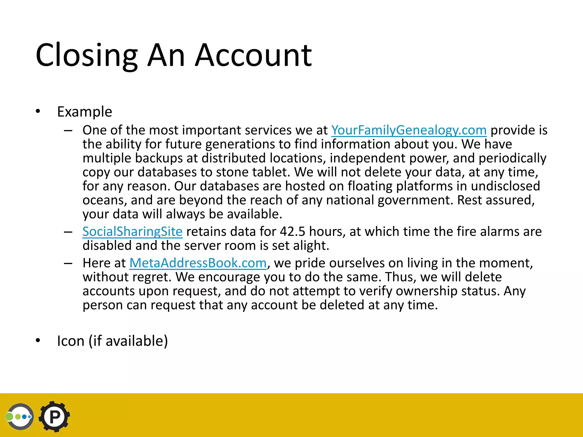 Closing An Account
• Example
    – One of the most important services we at YourFamilyGenealogy.com provide is
      the ability for future generations to find information about you. We have
      multiple backups at distributed locations, independent power, and periodically
      copy our databases to stone tablet. We will not delete your data, at any time,
      for any reason. Our databases are hosted on floating platforms in undisclosed
      oceans, and are beyond the reach of any national government. Rest assured,
      your data will always be available.
    – SocialSharingSite retains data for 42.5 hours, at which time the fire alarms are
      disabled and the server room is set alight.
    – Here at MetaAddressBook.com, we pride ourselves on living in the moment,
      without regret. We encourage you to do the same. Thus, we will delete
      accounts upon request, and do not attempt to verify ownership status. Any
      person can request that any account be deleted at any time.

• Icon (if available)
 