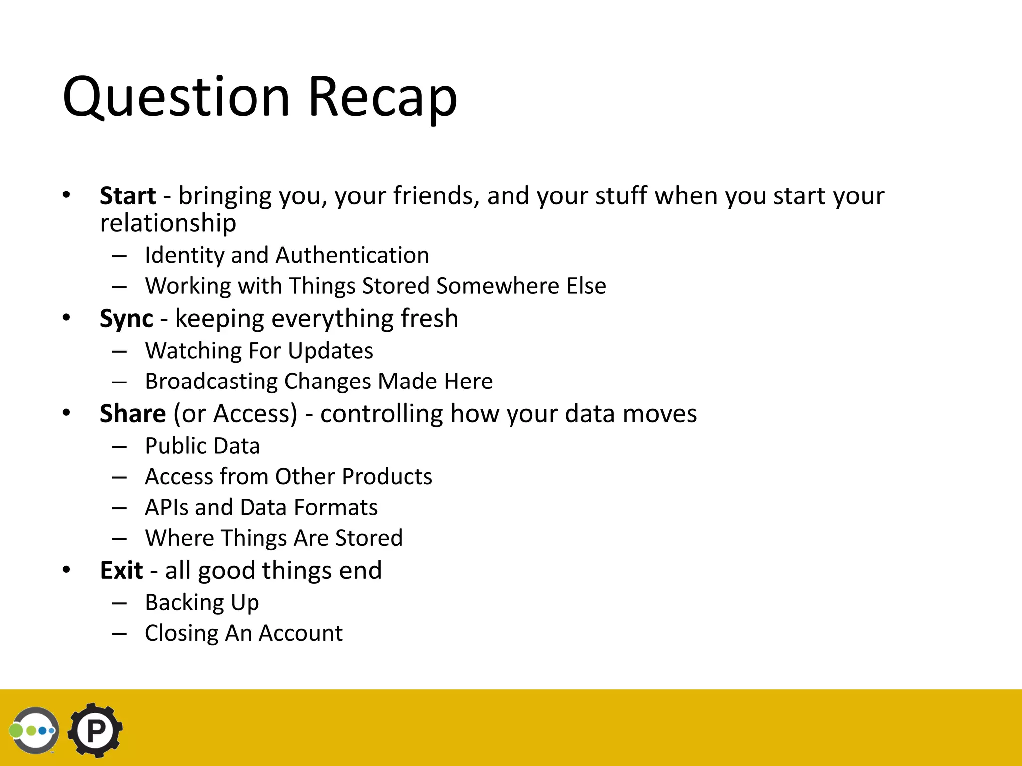 Question Recap
• Start - bringing you, your friends, and your stuff when you start your
  relationship
    – Identity and Authentication
    – Working with Things Stored Somewhere Else
• Sync - keeping everything fresh
    – Watching For Updates
    – Broadcasting Changes Made Here
• Share (or Access) - controlling how your data moves
    –   Public Data
    –   Access from Other Products
    –   APIs and Data Formats
    –   Where Things Are Stored
• Exit - all good things end
    – Backing Up
    – Closing An Account
 