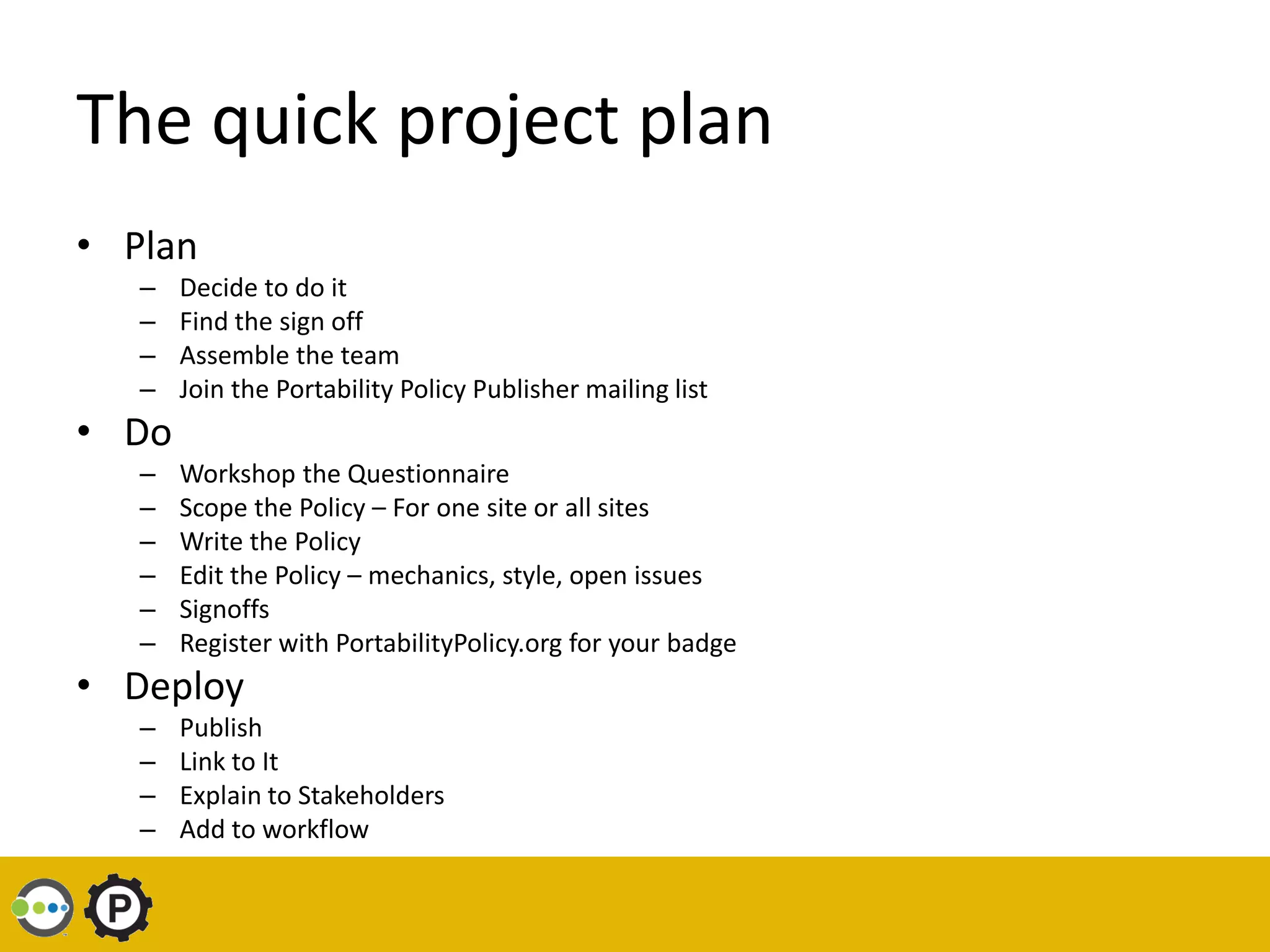 The quick project plan
• Plan
   –   Decide to do it
   –   Find the sign off
   –   Assemble the team
   –   Join the Portability Policy Publisher mailing list
• Do
   –   Workshop the Questionnaire
   –   Scope the Policy – For one site or all sites
   –   Write the Policy
   –   Edit the Policy – mechanics, style, open issues
   –   Signoffs
   –   Register with PortabilityPolicy.org for your badge
• Deploy
   –   Publish
   –   Link to It
   –   Explain to Stakeholders
   –   Add to workflow
 