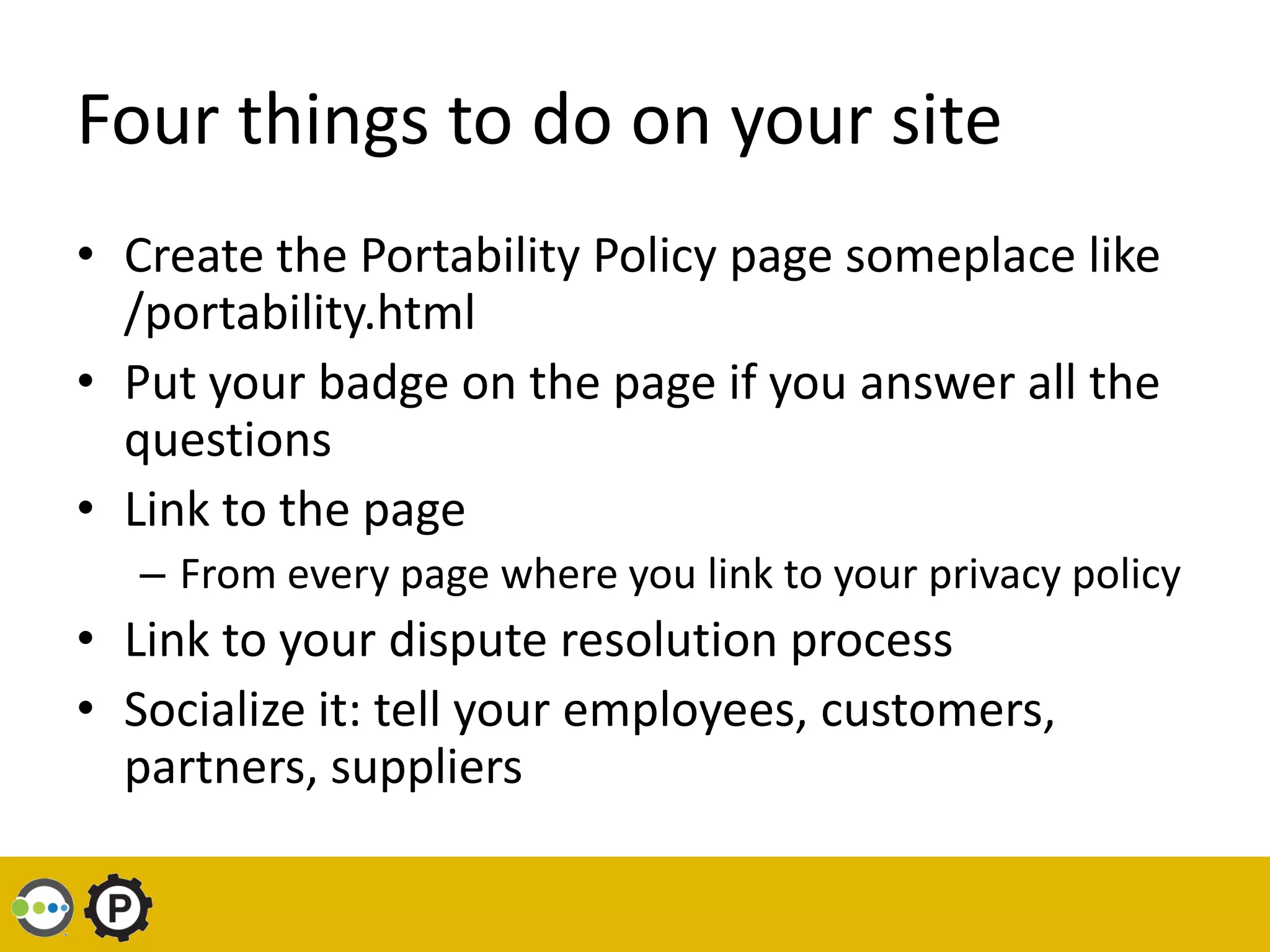 Four things to do on your site
• Create the Portability Policy page someplace like
  /portability.html
• Put your badge on the page if you answer all the
  questions
• Link to the page
   – From every page where you link to your privacy policy
• Link to your dispute resolution process
• Socialize it: tell your employees, customers,
  partners, suppliers
 