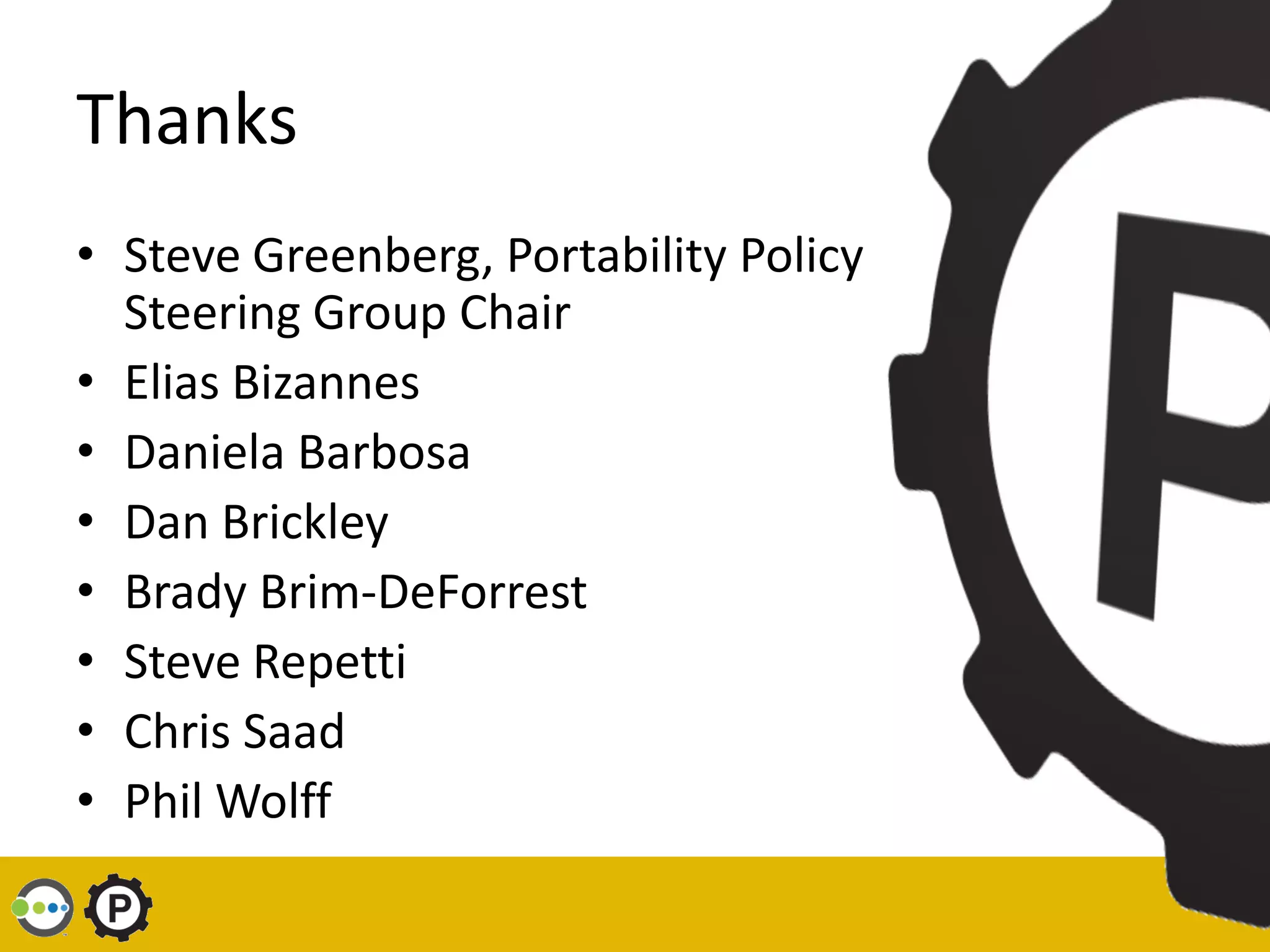 Thanks
• Steve Greenberg, Portability Policy
  Steering Group Chair
• Elias Bizannes
• Daniela Barbosa
• Dan Brickley
• Brady Brim-DeForrest
• Steve Repetti
• Chris Saad
• Phil Wolff
 