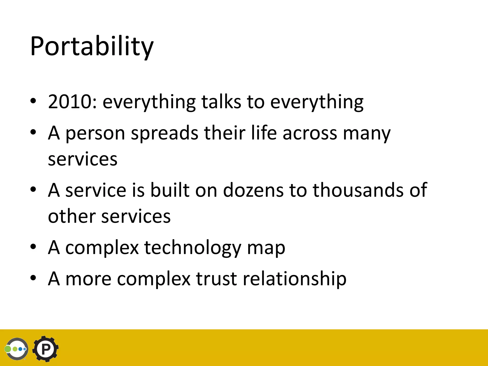 Portability
• 2010: everything talks to everything
• A person spreads their life across many
  services
• A service is built on dozens to thousands of
  other services
• A complex technology map
• A more complex trust relationship
 
