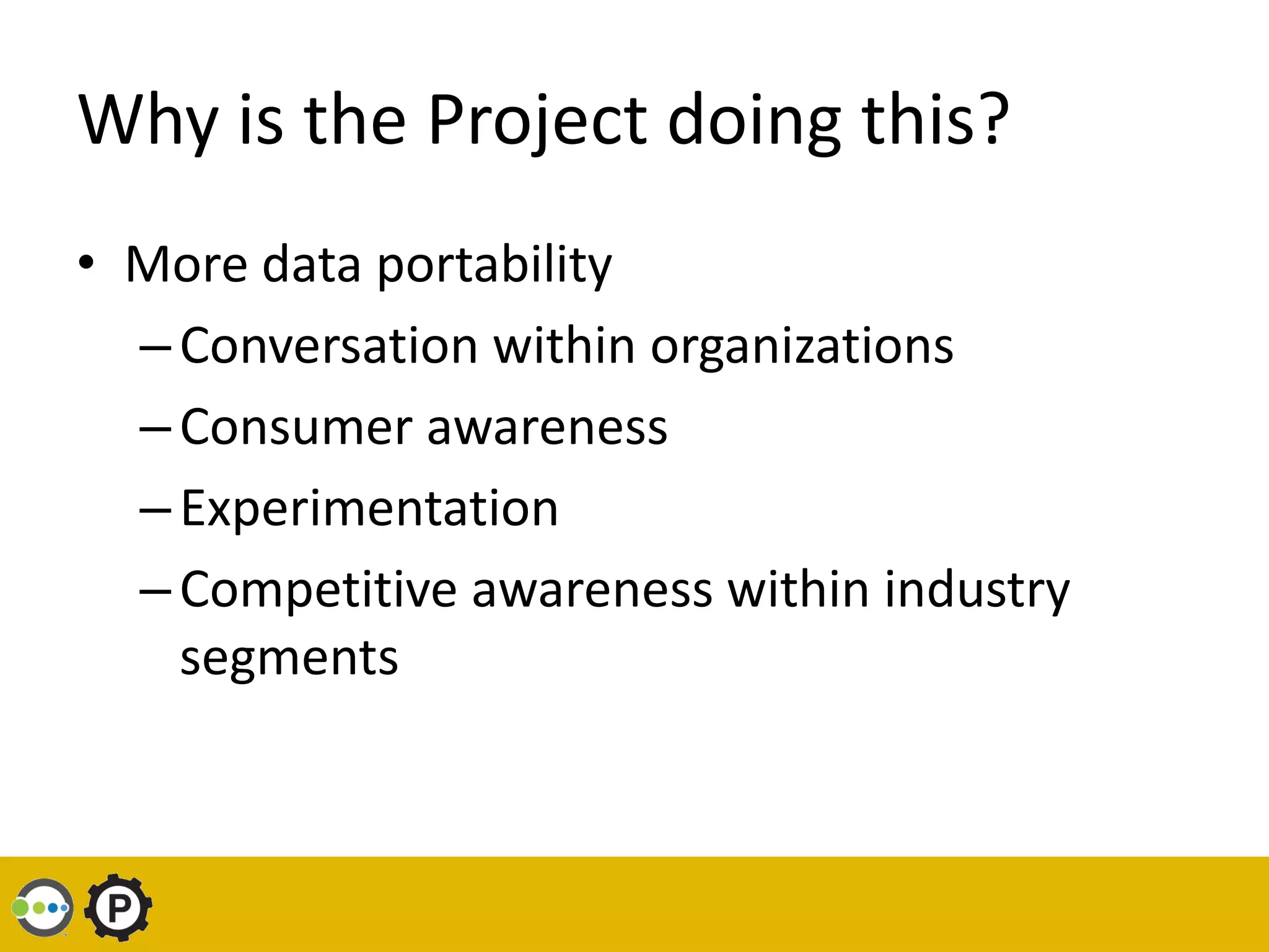 Why is the Project doing this?
• More data portability
  – Conversation within organizations
  – Consumer awareness
  – Experimentation
  – Competitive awareness within industry
    segments
 