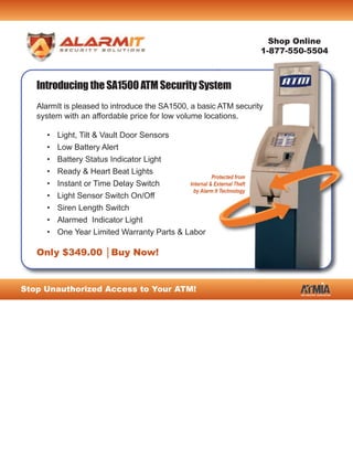 Shop Online
                                                                        1-877-550-5504



   Introducing the SA1500 ATM Security System
   AlarmIt is pleased to introduce the SA1500, a basic ATM security
   system with an affordable price for low volume locations.

     • Light, Tilt & Vault Door Sensors
     • Low Battery Alert
     •   Battery Status Indicator Light
     •   Ready & Heart Beat Lights
                                                      Protected from
     •   Instant or Time Delay Switch       Internal & External Theft
                                              by Alarm It Technology
     •   Light Sensor Switch On/Off
     •   Siren Length Switch
     •   Alarmed Indicator Light
     •   One Year Limited Warranty Parts & Labor

   Only $349.00 │Buy Now!


Stop Unauthorized Access to Your ATM!
 